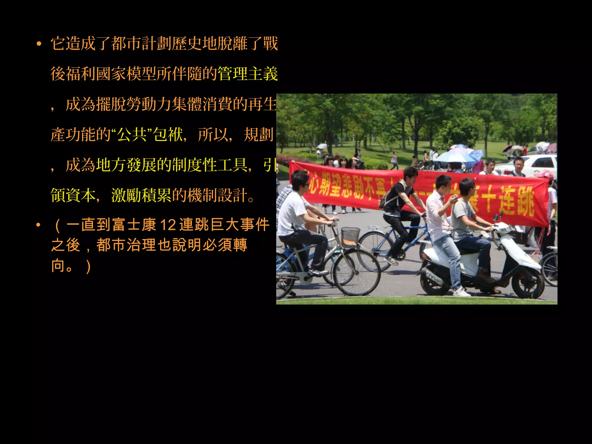 • 它造成了都市計劃歷史地脫離了戰
後福利國家模型所伴隨的管理主義
，成為擺脫勞動力集體消費的再生
產功能的“公共”包袱，所以，規劃
，成為地方發展的制度性工具，引
領資本，激勵積累的機制設計。
• （一直到富士康 12 連跳巨大事件
之後，都市治理也說明必須轉
向。）
 