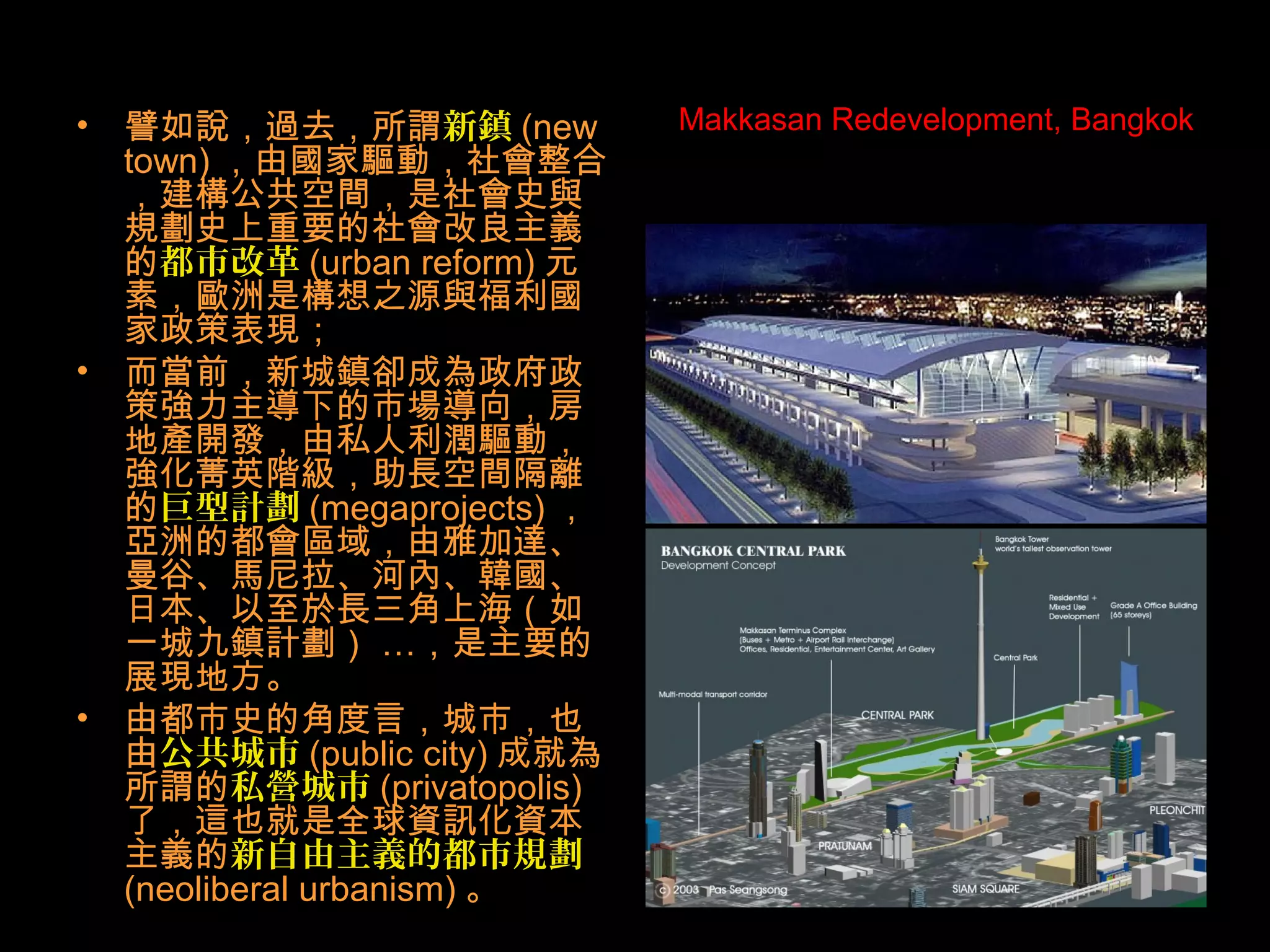 Makkasan Redevelopment, Bangkok• 譬如說，過去，所謂新鎮 (new
town) ，由國家驅動，社會整合
，建構公共空間，是社會史與
規劃史上重要的社會改良主義
的都市改革 (urban reform) 元
素，歐洲是構想之源與福利國
家政策表現；
• 而當前，新城鎮卻成為政府政
策強力主導下的市場導向，房
地產開發，由私人利潤驅動，
強化菁英階級，助長空間隔離
的巨型計劃 (megaprojects) ，
亞洲的都會區域，由雅加達、
曼谷、馬尼拉、河內、韓國、
日本、以至於長三角上海（如
一城九鎮計劃） …，是主要的
展現地方。
• 由都市史的角度言，城市，也
由公共城市 (public city) 成就為
所謂的私營城市 (privatopolis)
了，這也就是全球資訊化資本
主義的新自由主義的都市規劃
(neoliberal urbanism) 。
 