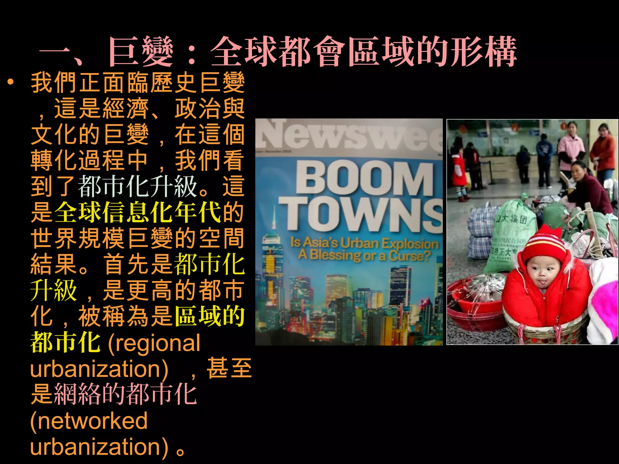 一、巨變：全球都會區域的形構
• 我們正面臨歷史巨變
，這是經濟、政治與
文化的巨變，在這個
轉化過程中，我們看
到了都市化升級。這
是全球信息化年代的
世界規模巨變的空間
結果。首先是都市化
升級，是更高的都市
化，被稱為是區域的
都市化 (regional
urbanization) ，甚至
是網絡的都市化
(networked
urbanization) 。
 
