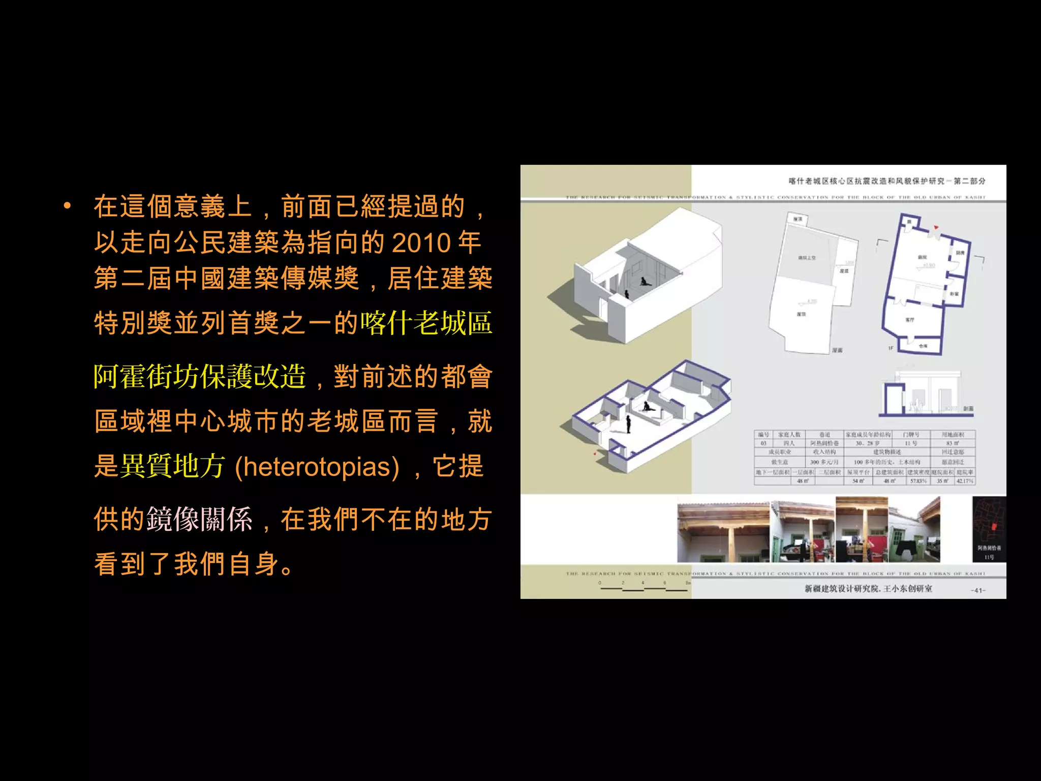 • 在這個意義上，前面已經提過的，
以走向公民建築為指向的 2010 年
第二屆中國建築傳媒獎，居住建築
特別獎並列首獎之一的喀什老城區
阿霍街坊保護改造，對前述的都會
區域裡中心城市的老城區而言，就
是異質地方 (heterotopias) ，它提
供的鏡像關係，在我們不在的地方
看到了我們自身。
 