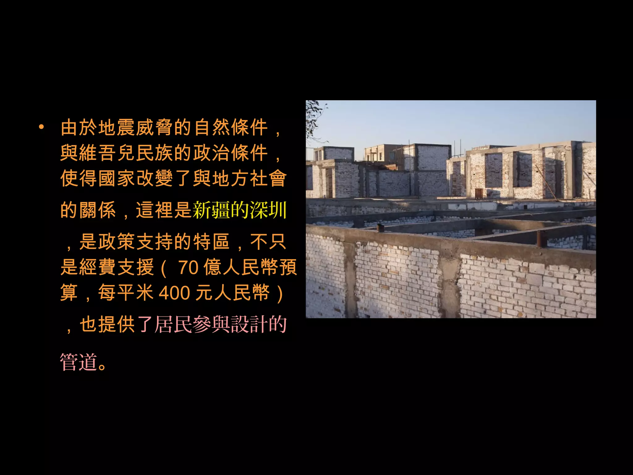 • 由於地震威脅的自然條件，
與維吾兒民族的政治條件，
使得國家改變了與地方社會
的關係，這裡是新疆的深圳
，是政策支持的特區，不只
是經費支援（ 70 億人民幣預
算，每平米 400 元人民幣）
，也提供了居民參與設計的
管道。
 