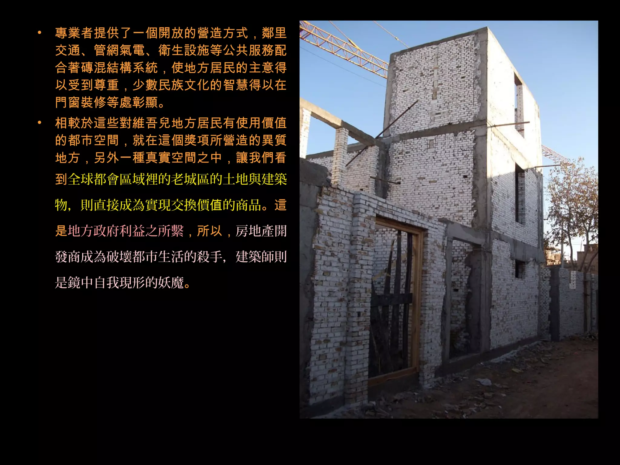 • 專業者提供了一個開放的營造方式，鄰里
交通、管網氣電、衛生設施等公共服務配
合著磚混結構系統，使地方居民的主意得
以受到尊重，少數民族文化的智慧得以在
門窗裝修等處彰顯。
• 相較於這些對維吾兒地方居民有使用價值
的都市空間，就在這個獎項所營造的異質
地方，另外一種真實空間之中，讓我們看
到全球都會區域裡的老城區的土地與建築
物，則直接成為實現交換價 的商品值 。這
是地方政府利益之所繫，所以，房地產開
發商成為破壞都市生活的殺手，建築師則
是鏡中自我現形的妖魔。
 