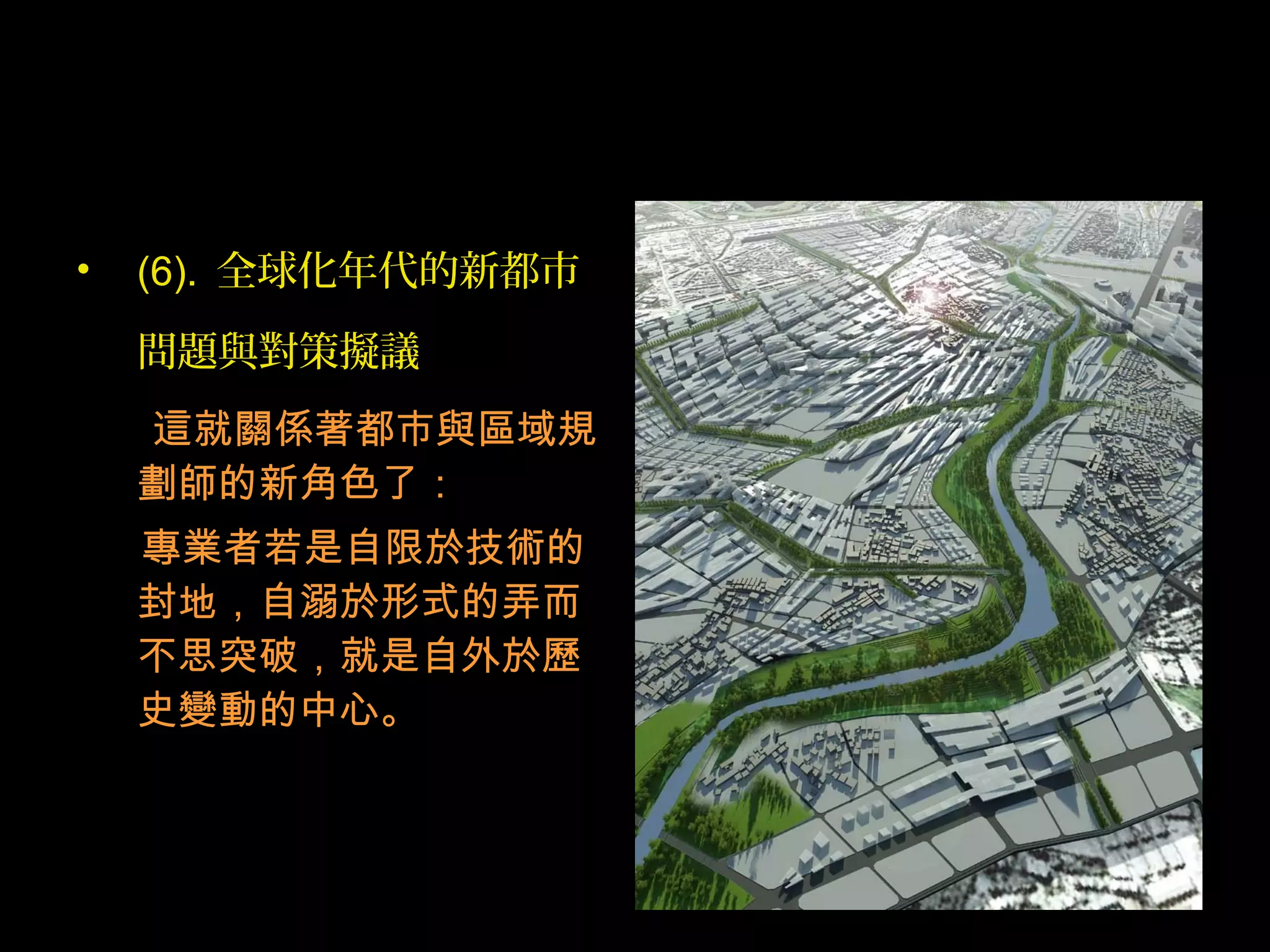 • (6). 全球化年代的新都市
問題與對策擬議
這就關係著都市與區域規
劃師的新角色了：
專業者若是自限於技術的
封地，自溺於形式的弄而
不思突破，就是自外於歷
史變動的中心。
 