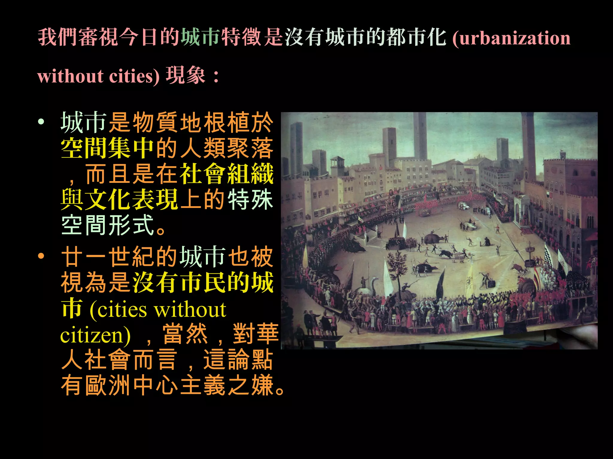 我們審視今日的城市特 是徵 沒有城市的都市化 (urbanization
without cities) 現象：
• 城市是物質地根植於
空間集中的人類聚落
，而且是在社會組織
與文化表現上的特殊
空間形式。
• 廿一世紀的城市也被
視為是沒有市民的城
市 (cities without
citizen) ，當然，對華
人社會而言，這論點
有歐洲中心主義之嫌。
 