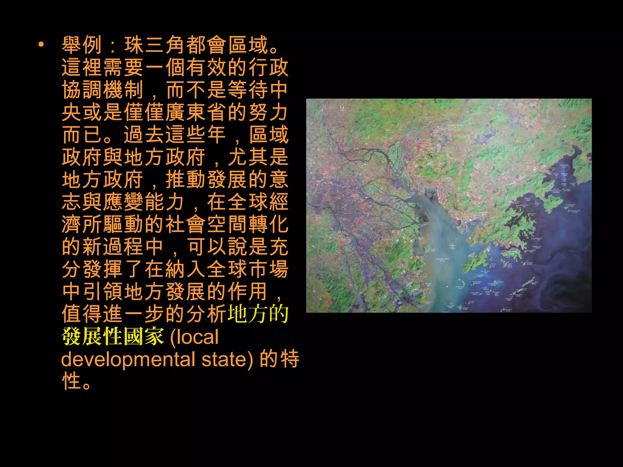 • 舉例：珠三角都會區域。
這裡需要一個有效的行政
協調機制，而不是等待中
央或是僅僅廣東省的努力
而已。過去這些年，區域
政府與地方政府，尤其是
地方政府，推動發展的意
志與應變能力，在全球經
濟所驅動的社會空間轉化
的新過程中，可以說是充
分發揮了在納入全球市場
中引領地方發展的作用，
值得進一步的分析地方的
發展性國家 (local
developmental state) 的特
性。
 