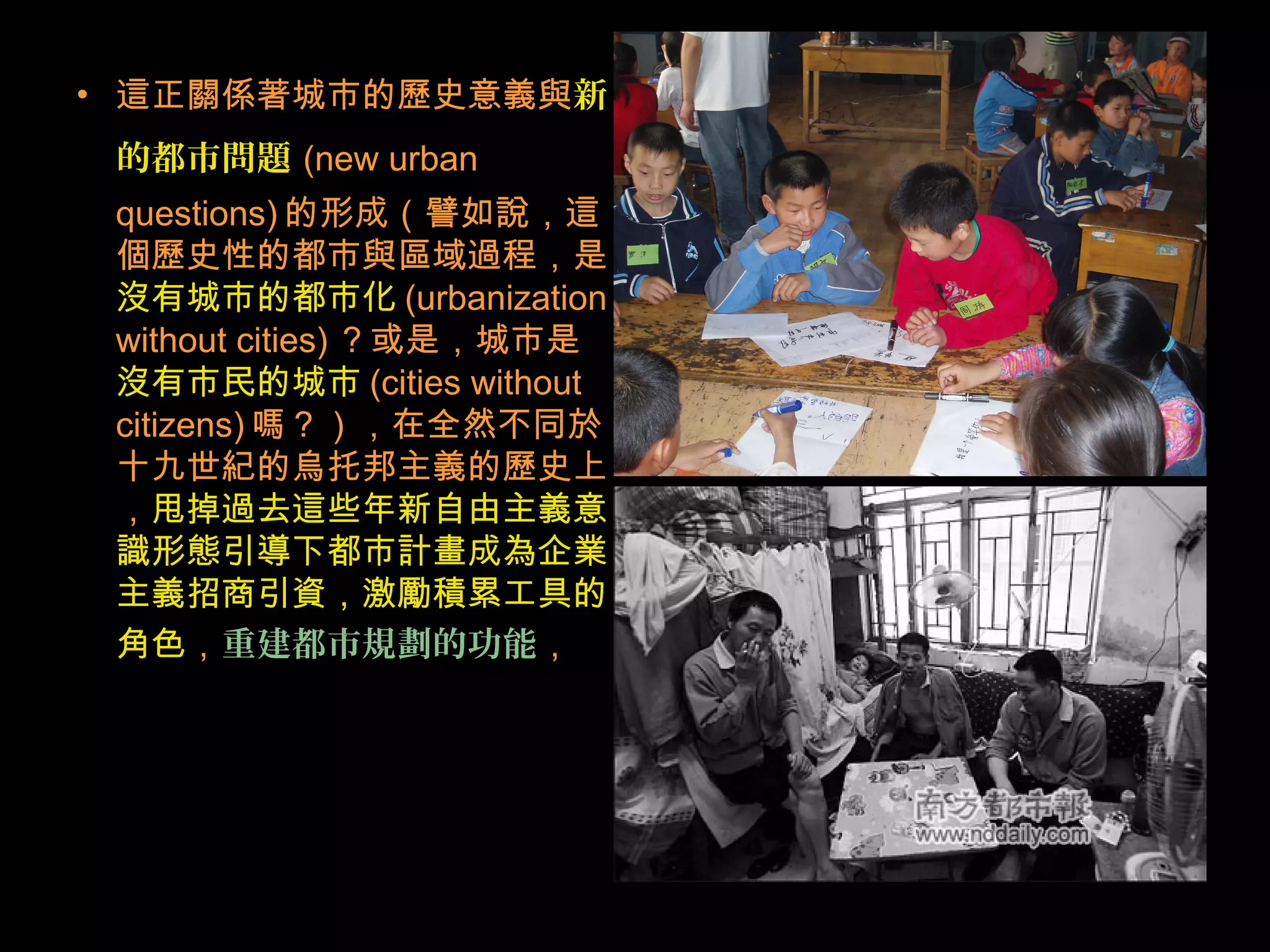 • 這正關係著城市的歷史意義與新
的都市問題 (new urban
questions) 的形成（譬如說，這
個歷史性的都市與區域過程，是
沒有城市的都市化 (urbanization
without cities) ？或是，城市是
沒有市民的城市 (cities without
citizens) 嗎？），在全然不同於
十九世紀的烏托邦主義的歷史上
，甩掉過去這些年新自由主義意
識形態引導下都市計畫成為企業
主義招商引資，激勵積累工具的
角色，重建都市規劃的功能，
 