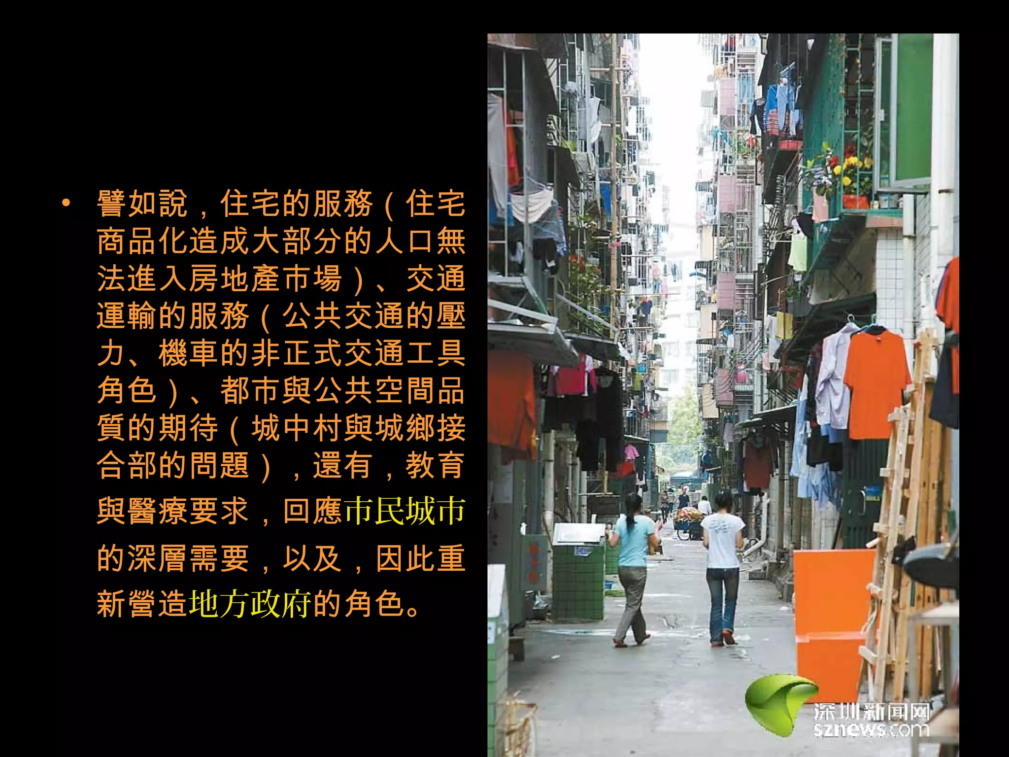 • 譬如說，住宅的服務（住宅
商品化造成大部分的人口無
法進入房地產市場）、交通
運輸的服務（公共交通的壓
力、機車的非正式交通工具
角色）、都市與公共空間品
質的期待（城中村與城鄉接
合部的問題），還有，教育
與醫療要求，回應市民城市
的深層需要，以及，因此重
新營造地方政府的角色。
 
