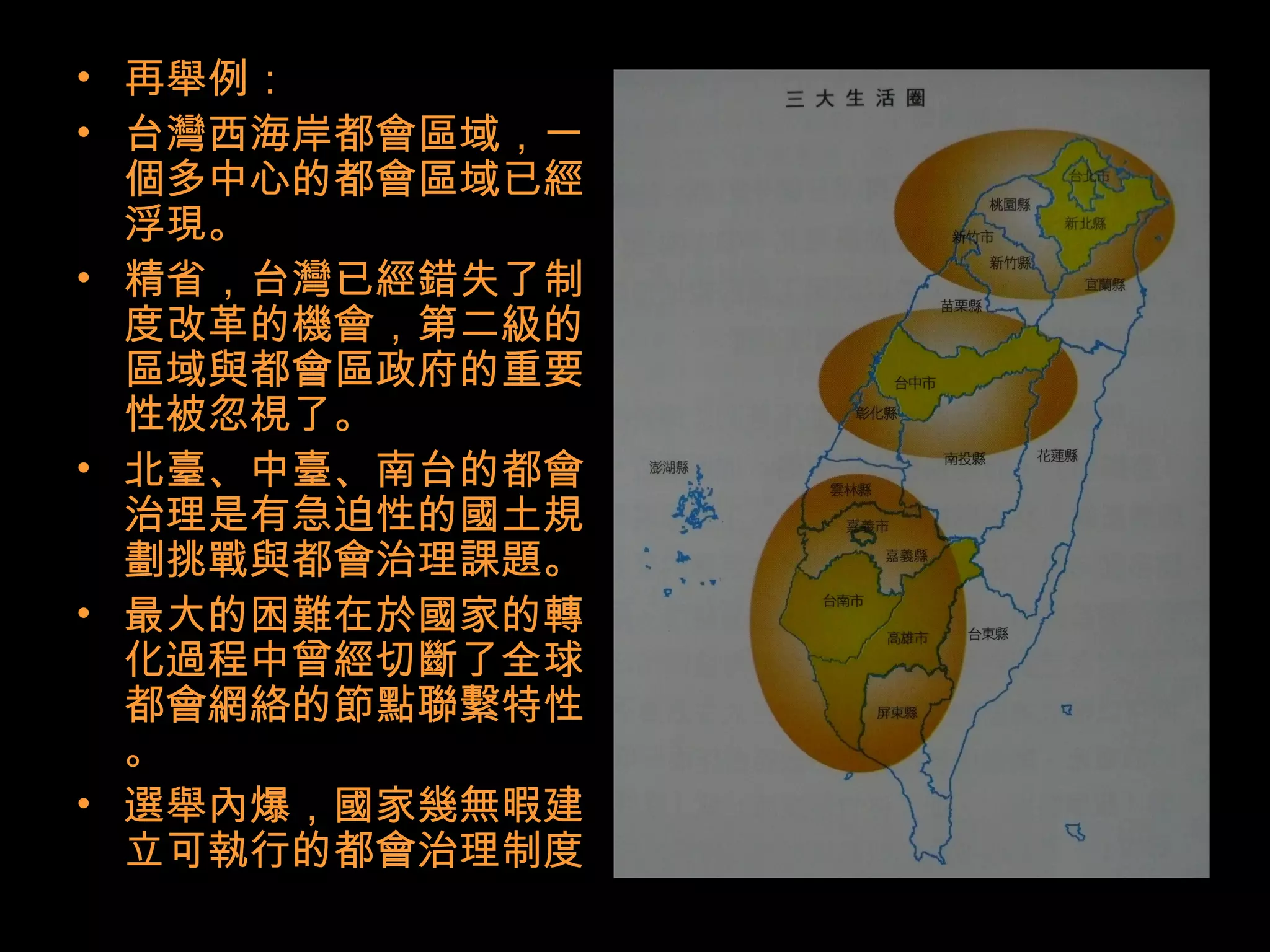 • 再舉例：
• 台灣西海岸都會區域，一
個多中心的都會區域已經
浮現。
• 精省，台灣已經錯失了制
度改革的機會，第二級的
區域與都會區政府的重要
性被忽視了。
• 北臺、中臺、南台的都會
治理是有急迫性的國土規
劃挑戰與都會治理課題。
• 最大的困難在於國家的轉
化過程中曾經切斷了全球
都會網絡的節點聯繫特性
。
• 選舉內爆，國家幾無暇建
立可執行的都會治理制度
 