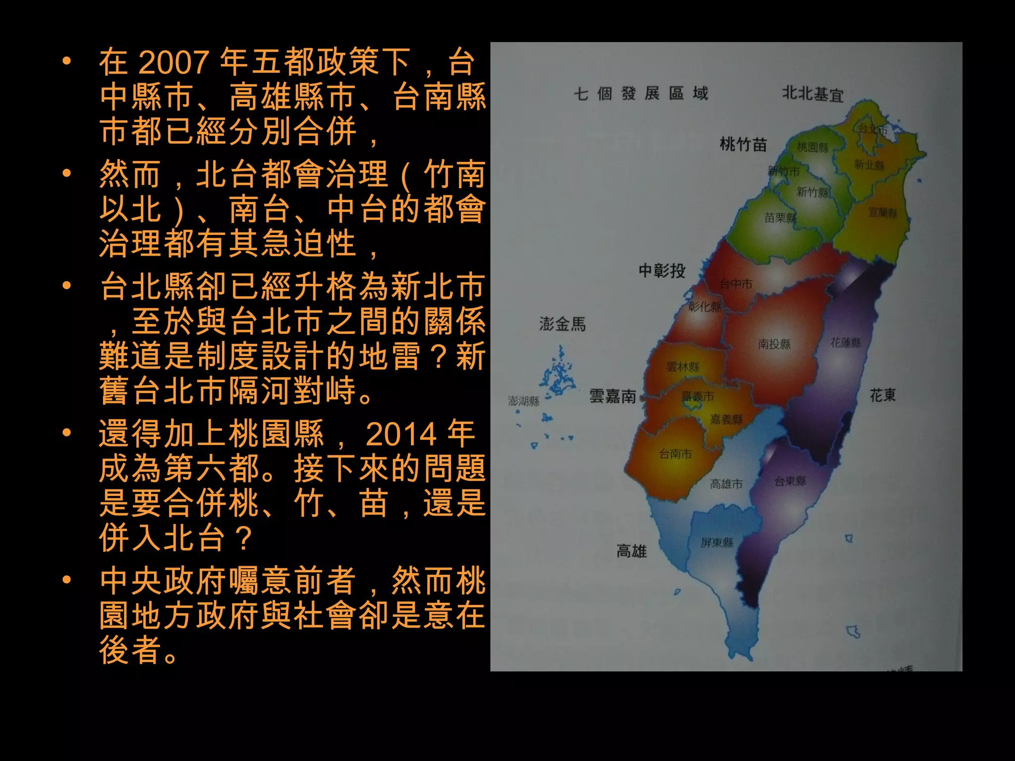 • 在 2007 年五都政策下，台
中縣市、高雄縣市、台南縣
市都已經分別合併，
• 然而，北台都會治理（竹南
以北）、南台、中台的都會
治理都有其急迫性，
• 台北縣卻已經升格為新北市
，至於與台北市之間的關係
難道是制度設計的地雷？新
舊台北市隔河對峙。
• 還得加上桃園縣， 2014 年
成為第六都。接下來的問題
是要合併桃、竹、苗，還是
併入北台？
• 中央政府囑意前者，然而桃
園地方政府與社會卻是意在
後者。
 