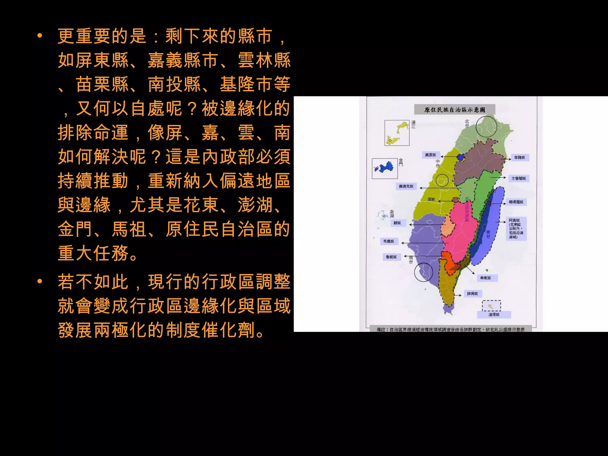 • 更重要的是：剩下來的縣市，
如屏東縣、嘉義縣市、雲林縣
、苗栗縣、南投縣、基隆市等
，又何以自處呢？被邊緣化的
排除命運，像屏、嘉、雲、南
如何解決呢？這是內政部必須
持續推動，重新納入偏遠地區
與邊緣，尤其是花東、澎湖、
金門、馬祖、原住民自治區的
重大任務。
• 若不如此，現行的行政區調整
就會變成行政區邊緣化與區域
發展兩極化的制度催化劑。
 