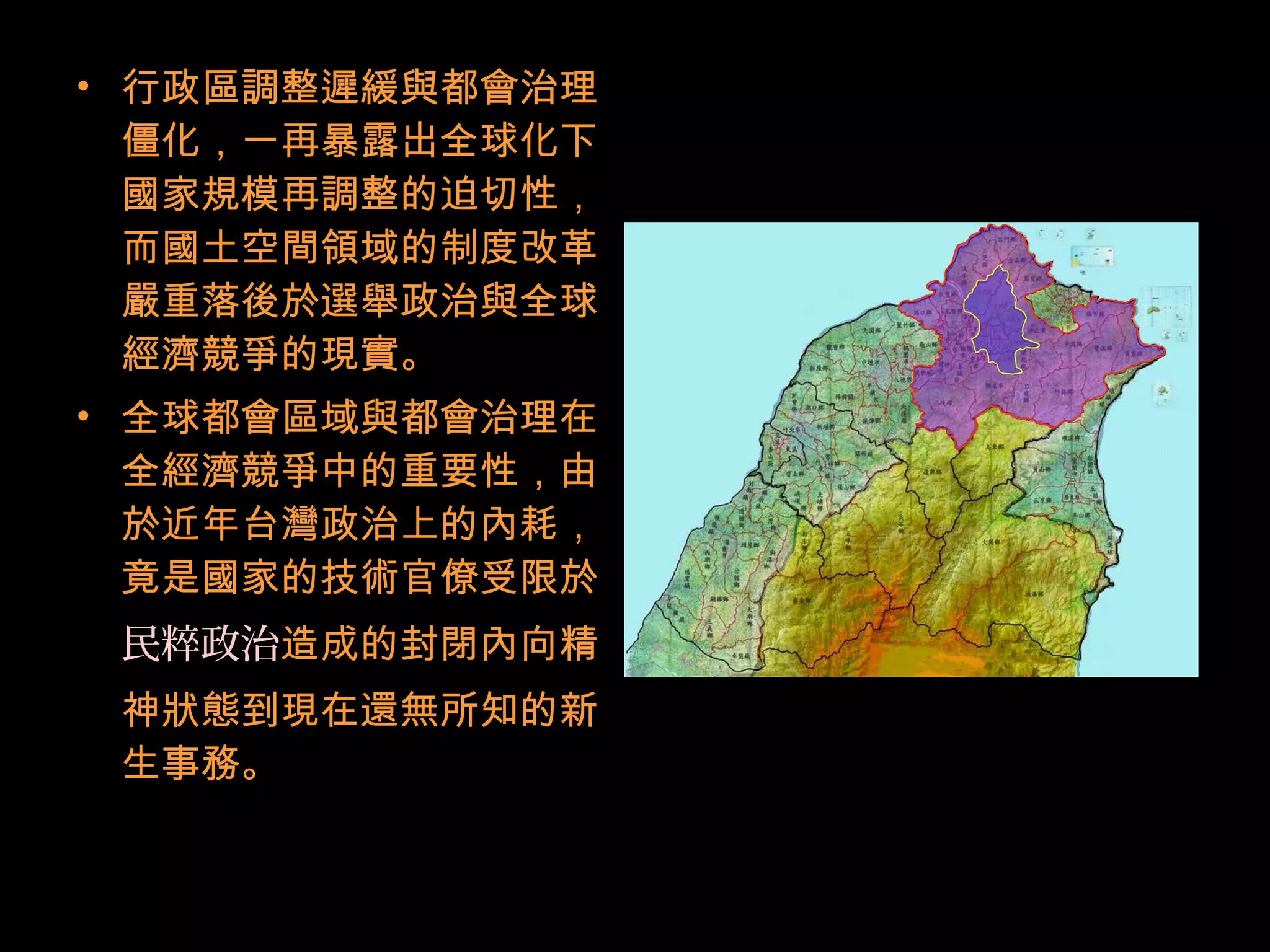 • 行政區調整遲緩與都會治理
僵化，一再暴露出全球化下
國家規模再調整的迫切性，
而國土空間領域的制度改革
嚴重落後於選舉政治與全球
經濟競爭的現實。
• 全球都會區域與都會治理在
全經濟競爭中的重要性，由
於近年台灣政治上的內耗，
竟是國家的技術官僚受限於
民粹政治造成的封閉內向精
神狀態到現在還無所知的新
生事務。
 