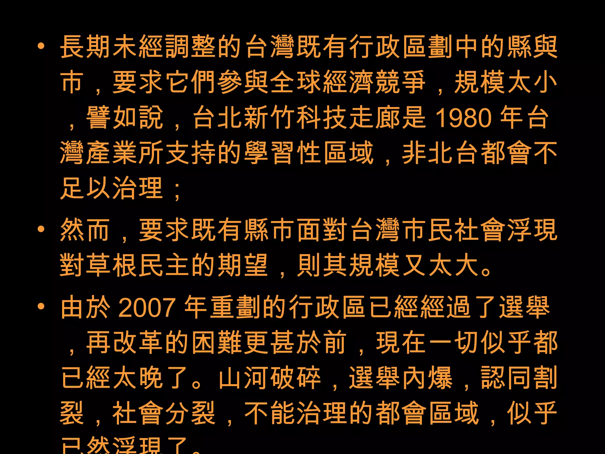 • 長期未經調整的台灣既有行政區劃中的縣與
市，要求它們參與全球經濟競爭，規模太小
，譬如說，台北新竹科技走廊是 1980 年台
灣產業所支持的學習性區域，非北台都會不
足以治理；
• 然而，要求既有縣市面對台灣市民社會浮現
對草根民主的期望，則其規模又太大。
• 由於 2007 年重劃的行政區已經經過了選舉
，再改革的困難更甚於前，現在一切似乎都
已經太晚了。山河破碎，選舉內爆，認同割
裂，社會分裂，不能治理的都會區域，似乎
 
