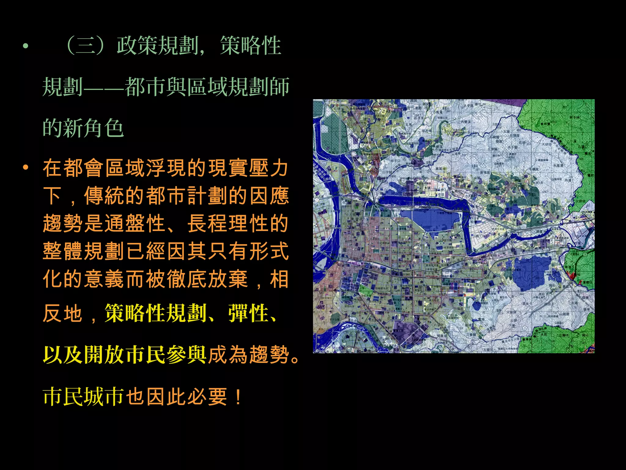 • （三）政策規劃，策略性
規劃——都市與區域規劃師
的新角色
• 在都會區域浮現的現實壓力
下，傳統的都市計劃的因應
趨勢是通盤性、長程理性的
整體規劃已經因其只有形式
化的意義而被徹底放棄，相
反地，策略性規劃、彈性、
以及開放市民參與成為趨勢。
市民城市也因此必要！
 
