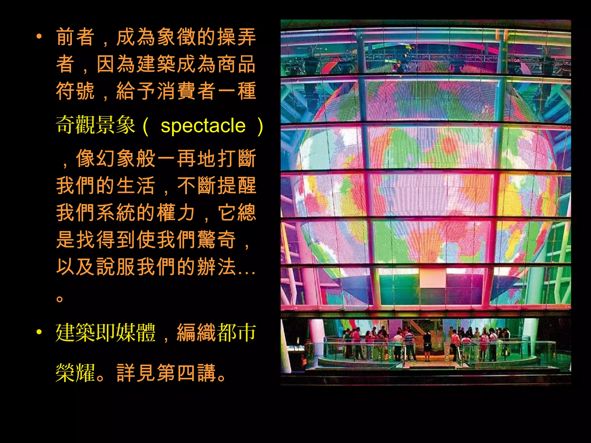 • 前者，成為象徵的操弄
者，因為建築成為商品
符號，給予消費者一種
奇觀景象（ spectacle ）
，像幻象般一再地打斷
我們的生活，不斷提醒
我們系統的權力，它總
是找得到使我們驚奇，
以及說服我們的辦法…
。
• 建築即媒體，編織都市
榮耀。詳見第四講。
 