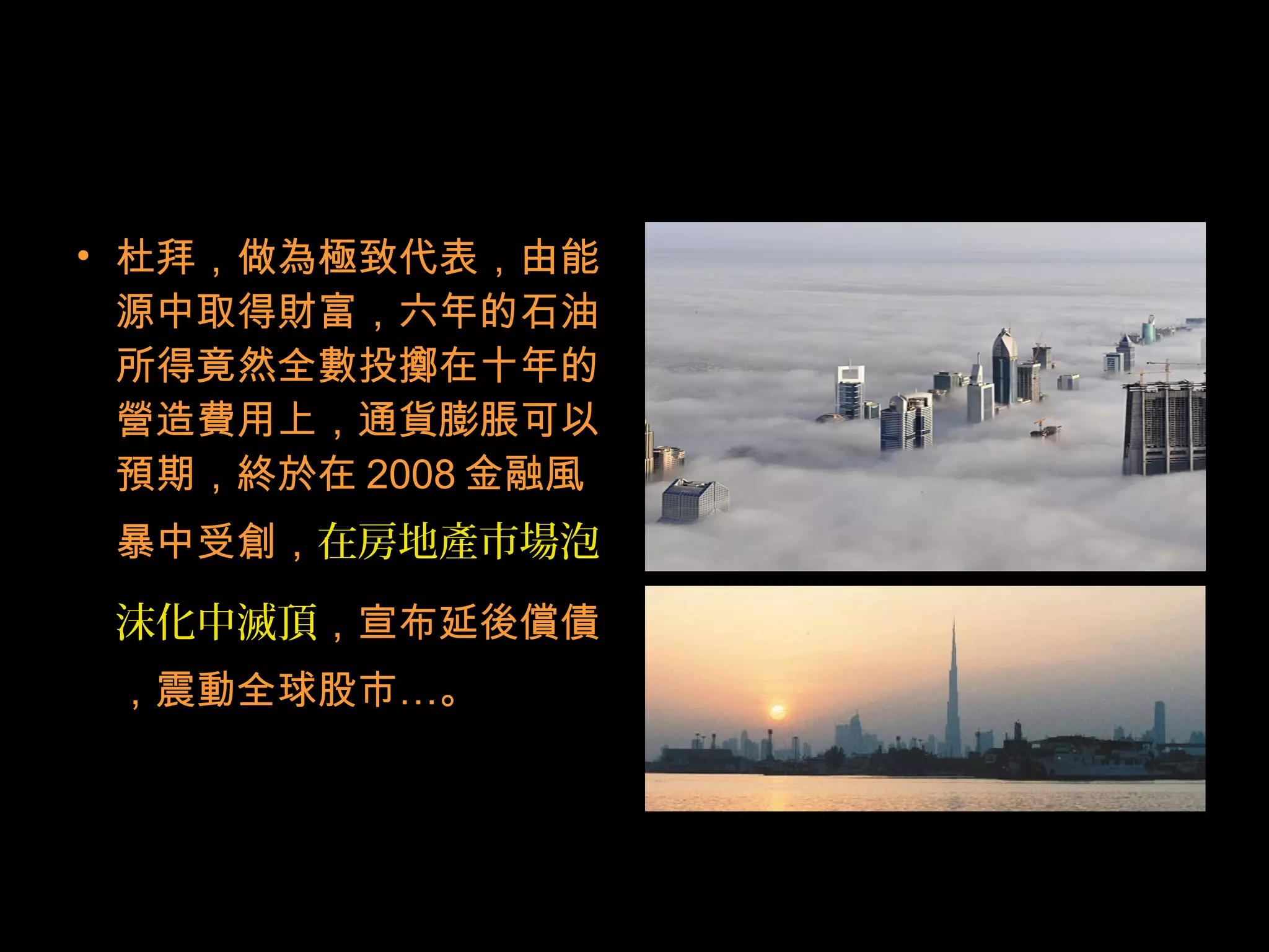 • 杜拜，做為極致代表，由能
源中取得財富，六年的石油
所得竟然全數投擲在十年的
營造費用上，通貨膨脹可以
預期，終於在 2008 金融風
暴中受創，在房地產市場泡
沫化中滅頂，宣布延後償債
，震動全球股市…。
 