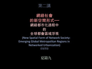 第二講
網絡社會
的新空間形式──
網絡都市化過程中
的
全球都會區域浮現
(New Spatial Form of Network Society:
Emerging Global Metropolitan Regions in
Networked Urbanization)
(11/11)
夏鑄九
 