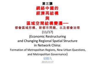 第三講
網絡中國的
經濟再結構
與
區域空間結構變遷──
都會區域形構、新都市問題、以及都會治理
(11/17)
(Economic Restructuring
and Changing Regional Spatial Structure
in Network China:
Formation of Metropolitan Regions, New Urban Questions,
and Metropolitan Governance)
夏鑄九
20151117
 