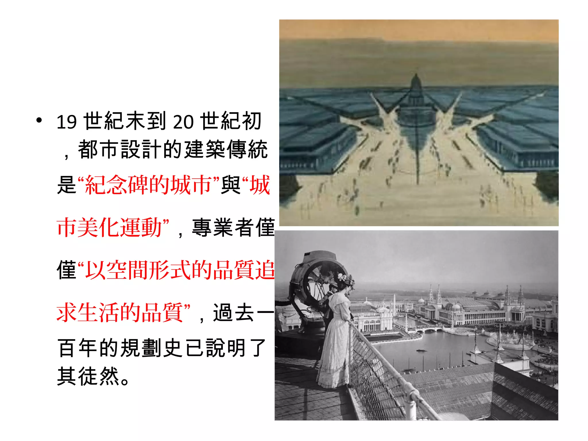 • 19 世紀末到 20 世紀初
，都市設計的建築傳統
是“紀念碑的城市”與“城
市美化運動”，專業者僅
僅“以空間形式的品質追
求生活的品質”，過去一
百年的規劃史已說明了
其徒然。
 