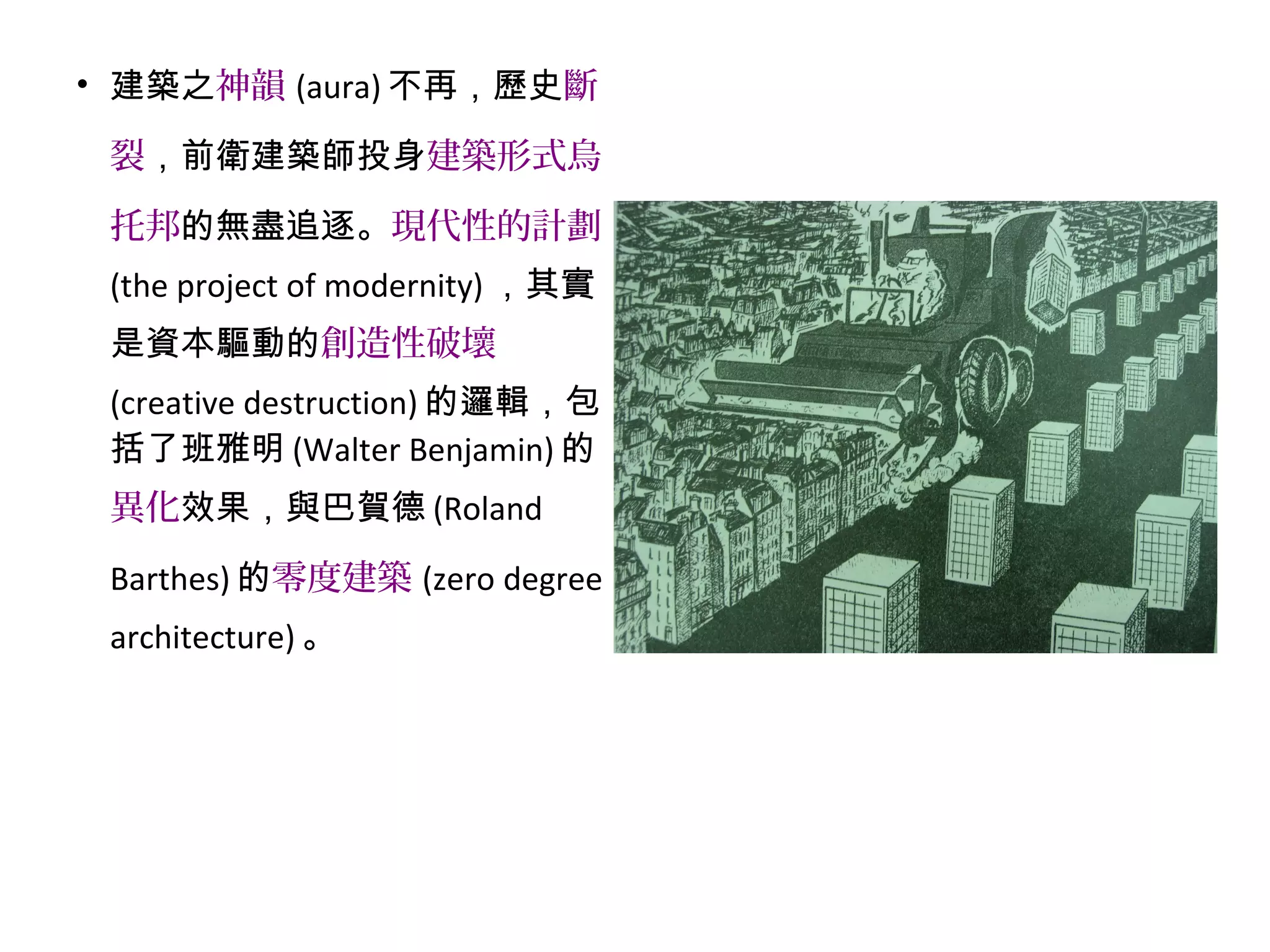 • 建築之神韻 (aura) 不再，歷史斷
裂，前衛建築師投身建築形式烏
托邦的無盡追逐。現代性的計劃
(the project of modernity) ，其實
是資本驅動的創造性破壞
(creative destruction) 的邏輯，包
括了班雅明 (Walter Benjamin) 的
異化效果，與巴賀德 (Roland
Barthes) 的零度建築 (zero degree
architecture) 。
 