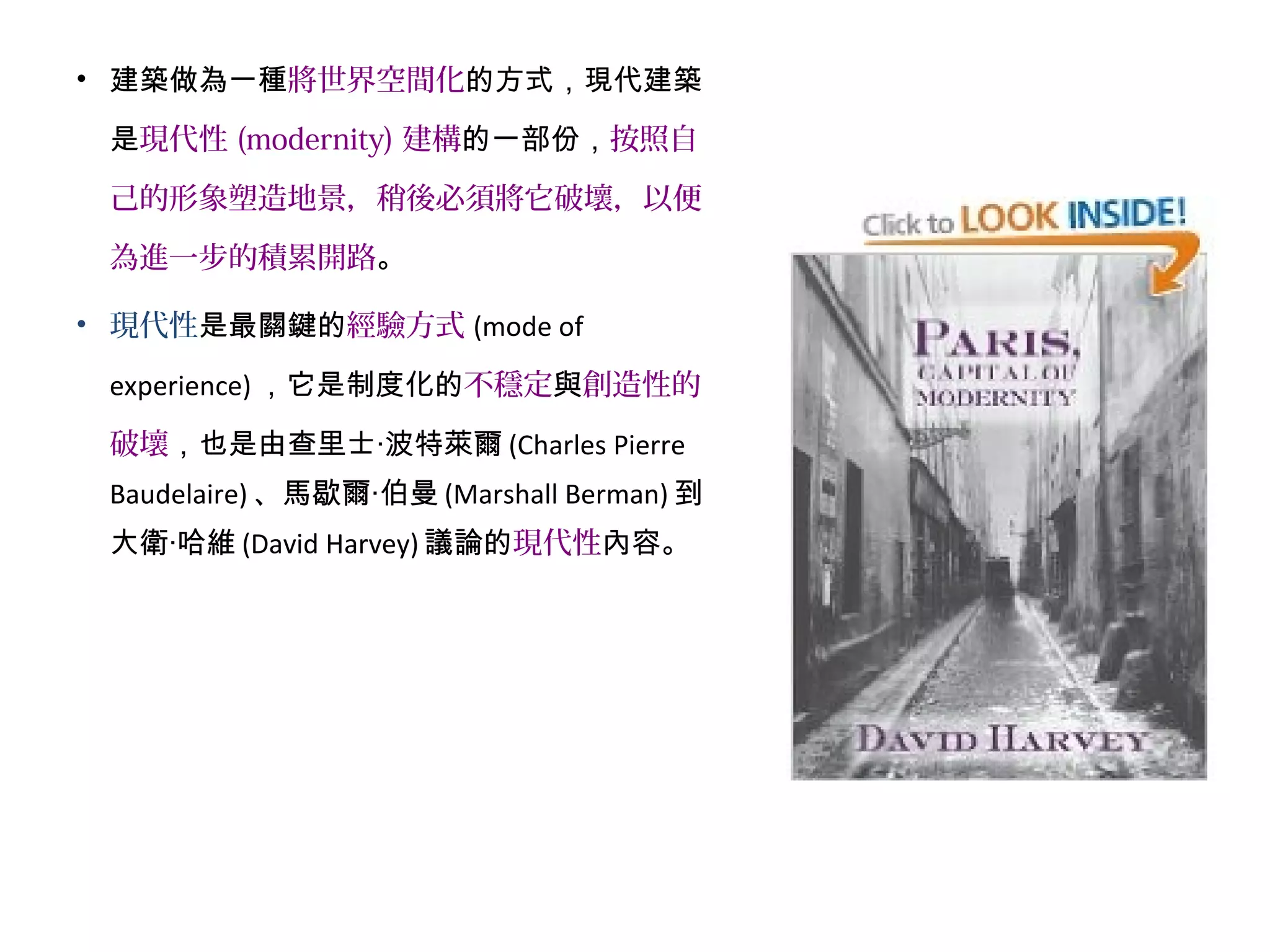 • 建築做為一種將世界空間化的方式，現代建築
是現代性 (modernity) 建構的一部份，按照自
己的形象塑造地景，稍後必須將它破壞，以便
為進一步的積累開路。
• 現代性是最關鍵的經驗方式 (mode of
experience) ，它是制度化的不穩定與創造性的
破壞，也是由查里士‧波特萊爾 (Charles Pierre
Baudelaire) 、馬歇爾‧伯曼 (Marshall Berman) 到
大衛‧哈維 (David Harvey) 議論的現代性內容。
 
