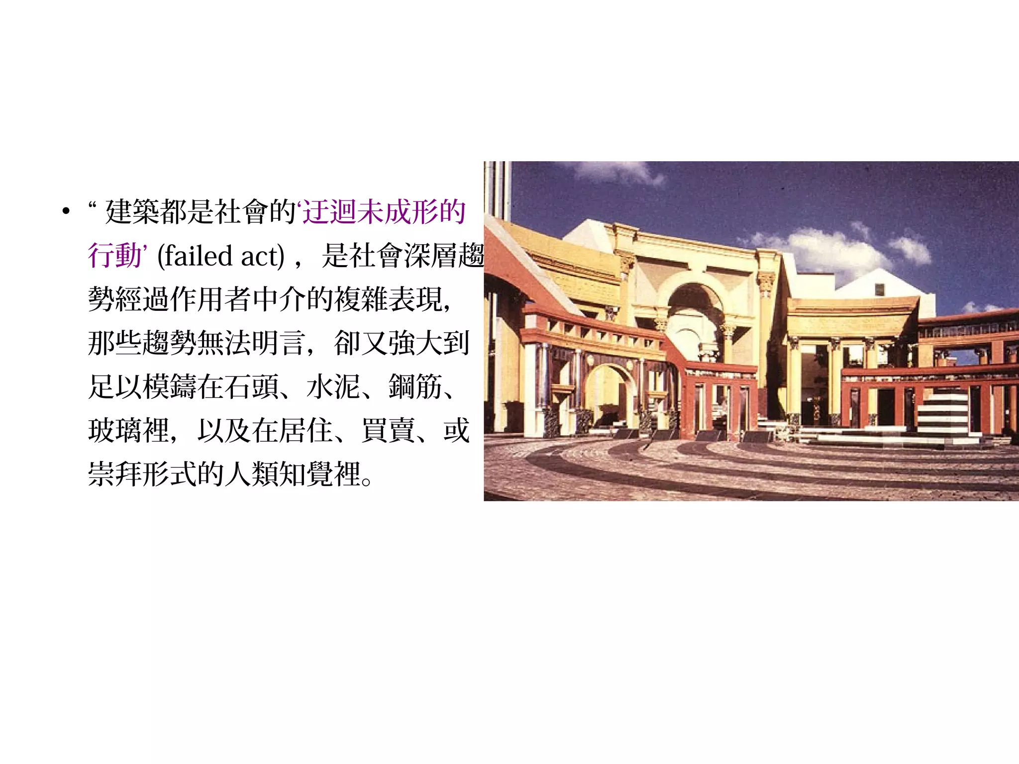 • “ 建築都是社會的‘迂迴未成形的
行動’ (failed act) ，是社會深層趨
勢經過作用者中介的複雜表現，
那些趨勢無法明言，卻又強大到
足以模鑄在石頭、水泥、鋼筋、
玻璃裡，以及在居住、買賣、或
崇拜形式的人類知覺裡。
 