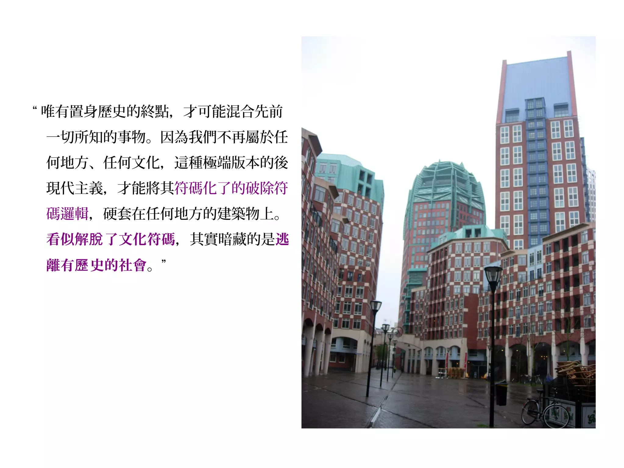“ 唯有置身歷史的終點，才可能混合先前
一切所知的事物。因為我們不再屬於任
何地方、任何文化，這種極端版本的後
現代主義，才能將其符碼化了的破除符
碼邏輯，硬套在任何地方的建築物上。
看似解 了文化符碼脫 ，其實暗藏的是逃
離有 史的社會歷 。”
 