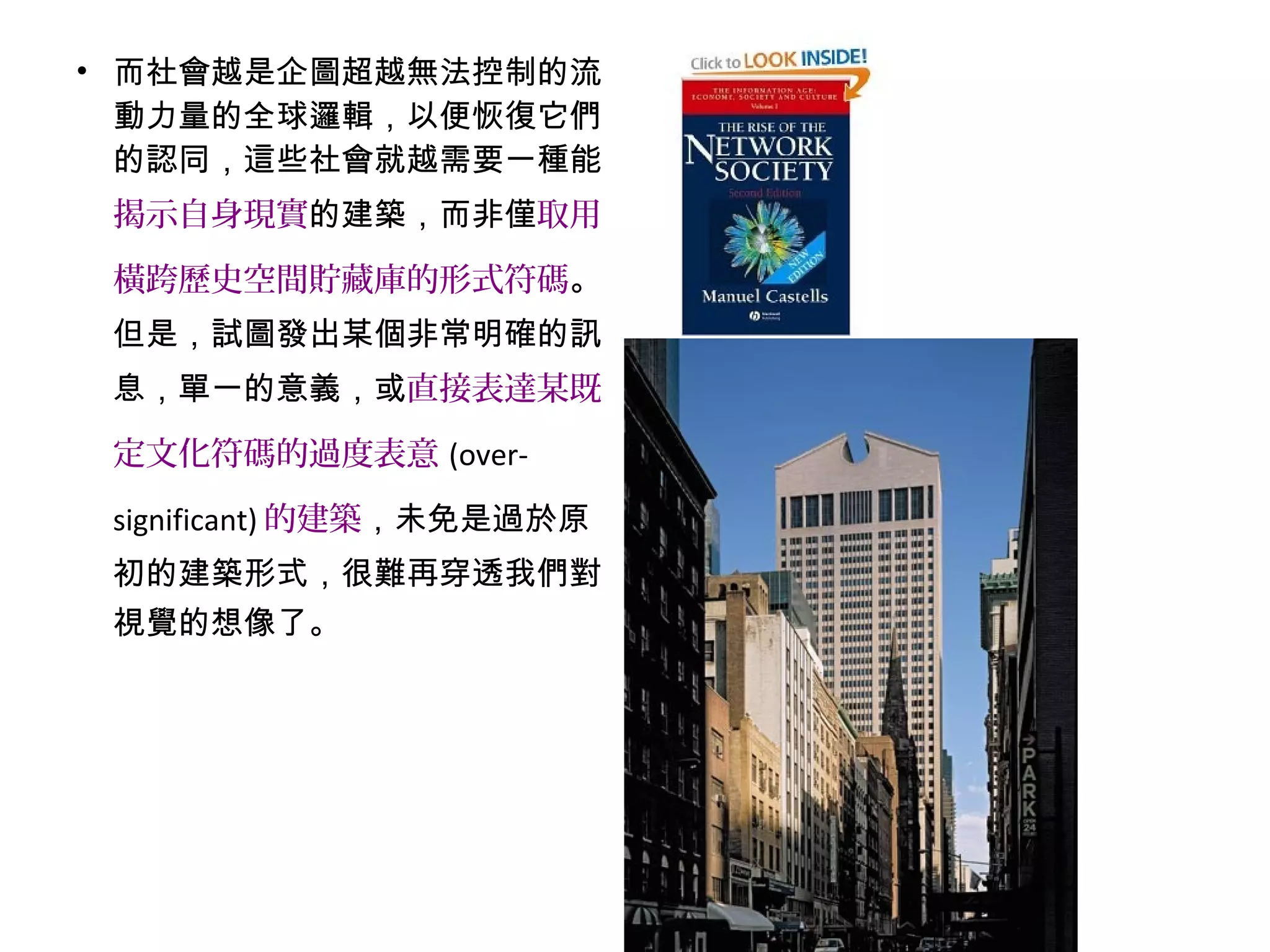 • 而社會越是企圖超越無法控制的流
動力量的全球邏輯，以便恢復它們
的認同，這些社會就越需要一種能
揭示自身現實的建築，而非僅取用
橫跨歷史空間貯藏庫的形式符碼。
但是，試圖發出某個非常明確的訊
息，單一的意義，或直接表達某既
定文化符碼的過度表意 (over-
significant) 的建築，未免是過於原
初的建築形式，很難再穿透我們對
視覺的想像了。
 