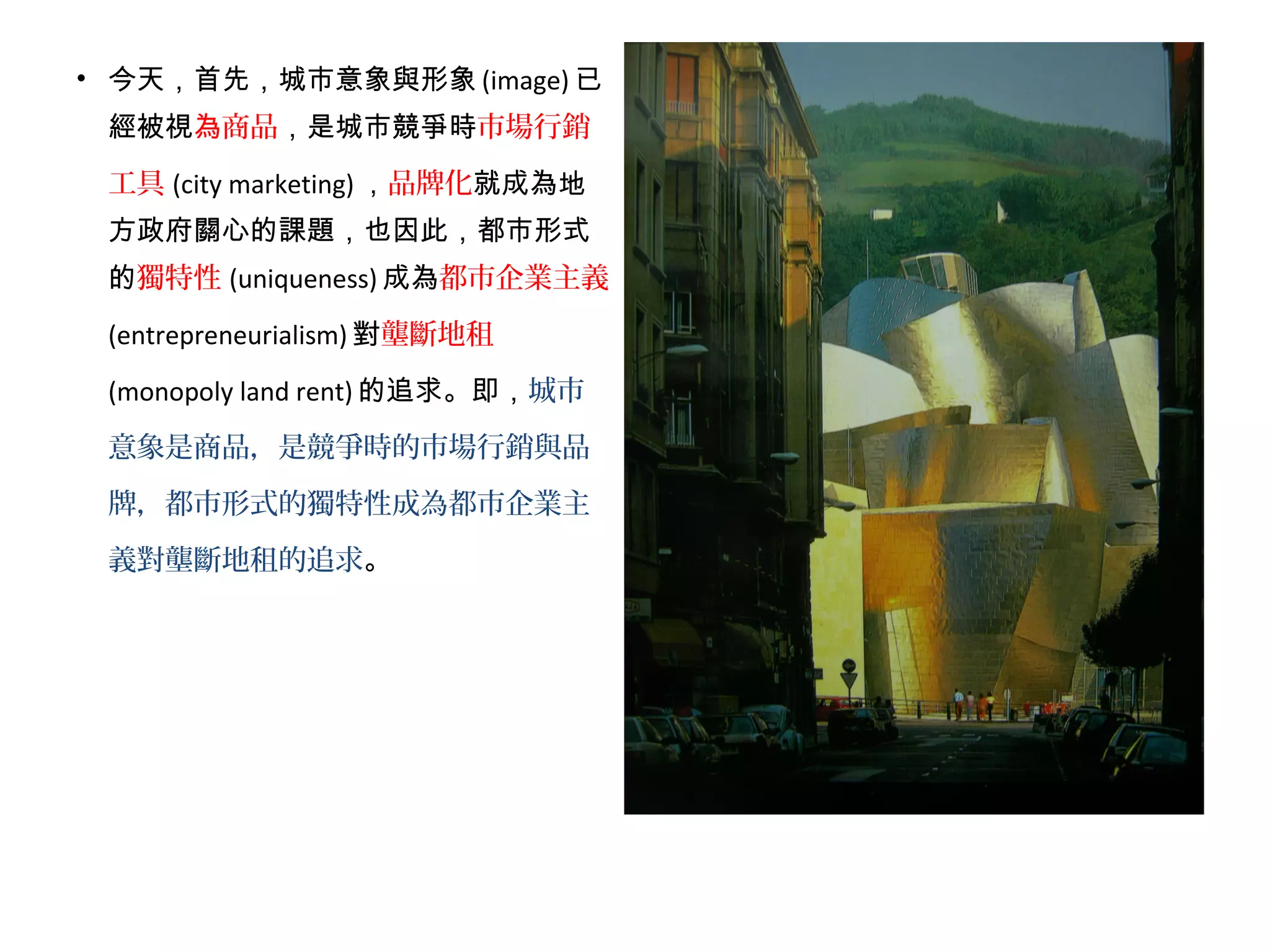 • 今天，首先，城市意象與形象 (image) 已
經被視為商品，是城市競爭時市場行銷
工具 (city marketing) ，品牌化就成為地
方政府關心的課題，也因此，都市形式
的獨特性 (uniqueness) 成為都市企業主義
(entrepreneurialism) 對壟斷地租
(monopoly land rent) 的追求。即，城市
意象是商品，是競爭時的市場行銷與品
牌，都市形式的獨特性成為都市企業主
義對壟斷地租的追求。
 