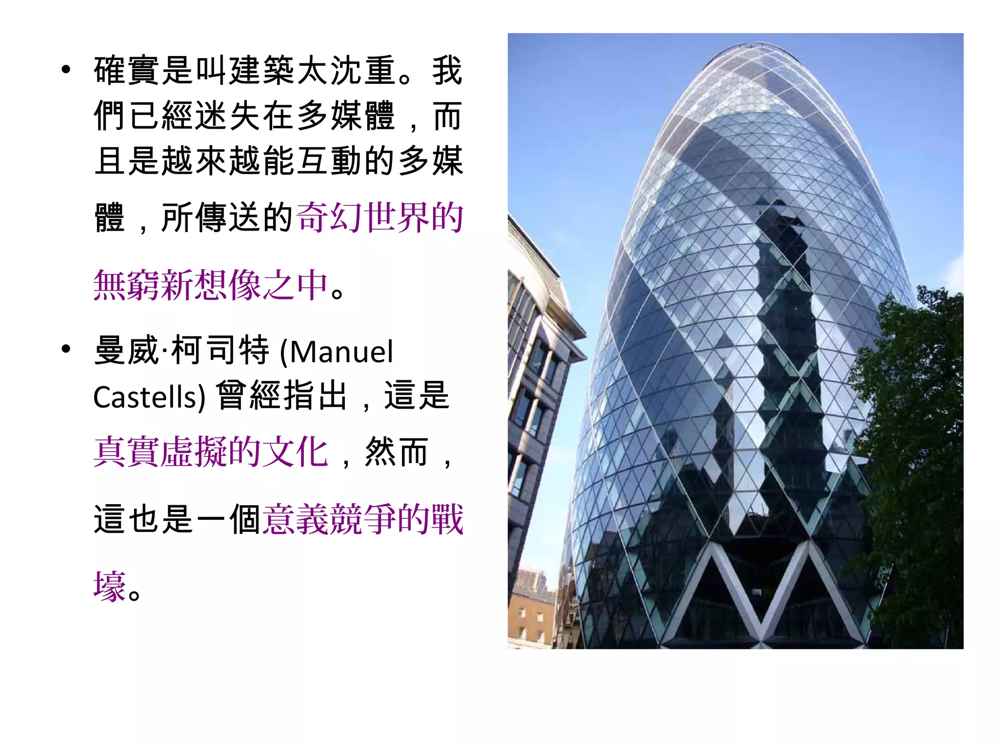 • 確實是叫建築太沈重。我
們已經迷失在多媒體，而
且是越來越能互動的多媒
體，所傳送的奇幻世界的
無窮新想像之中。
• 曼威‧柯司特 (Manuel
Castells) 曾經指出，這是
真實虛擬的文化，然而，
這也是一個意義競爭的戰
壕。
 