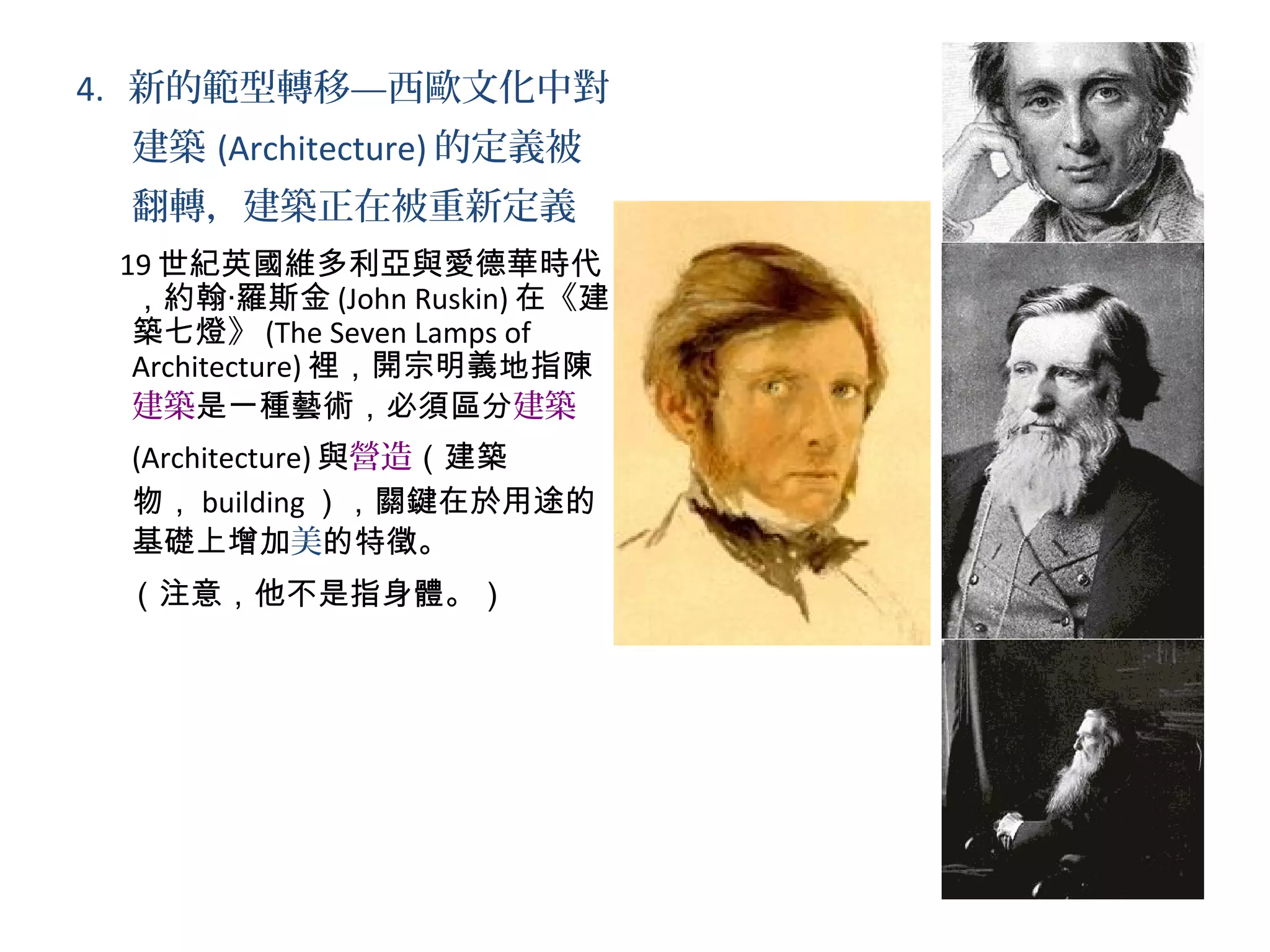 4. 新的範型轉移—西歐文化中對
建築 (Architecture) 的定義被
翻轉，建築正在被重新定義
19 世紀英國維多利亞與愛德華時代
，約翰‧羅斯金 (John Ruskin) 在《建
築七燈》 (The Seven Lamps of
Architecture) 裡，開宗明義地指陳
建築是一種藝術，必須區分建築
(Architecture) 與營造（建築
物， building ），關鍵在於用途的
基礎上增加美的特徵。
（注意，他不是指身體。）
 