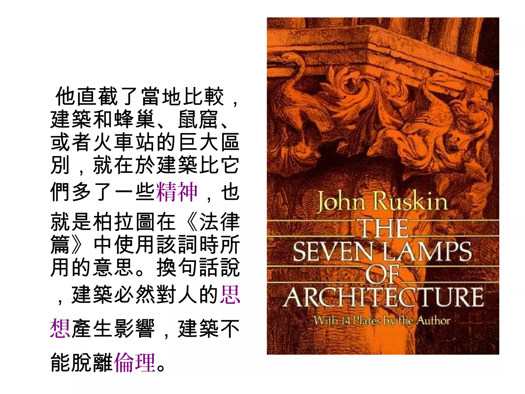 他直截了當地比較，
建築和蜂巢、鼠窟、
或者火車站的巨大區
別，就在於建築比它
們多了一些精神，也
就是柏拉圖在《法律
篇》中使用該詞時所
用的意思。換句話說
，建築必然對人的思
想產生影響，建築不
能脫離倫理。
 