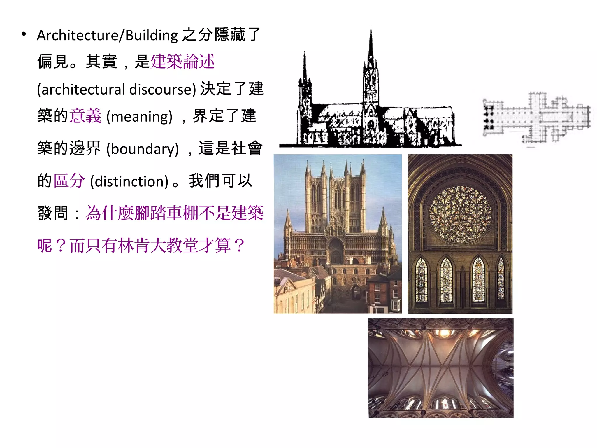 • Architecture/Building 之分隱藏了
偏見。其實，是建築論述
(architectural discourse) 決定了建
築的意義 (meaning) ，界定了建
築的邊界 (boundary) ，這是社會
的區分 (distinction) 。我們可以
發問：為什麼 踏車棚不是建築腳
？而只有林肯大教堂才算？呢
 