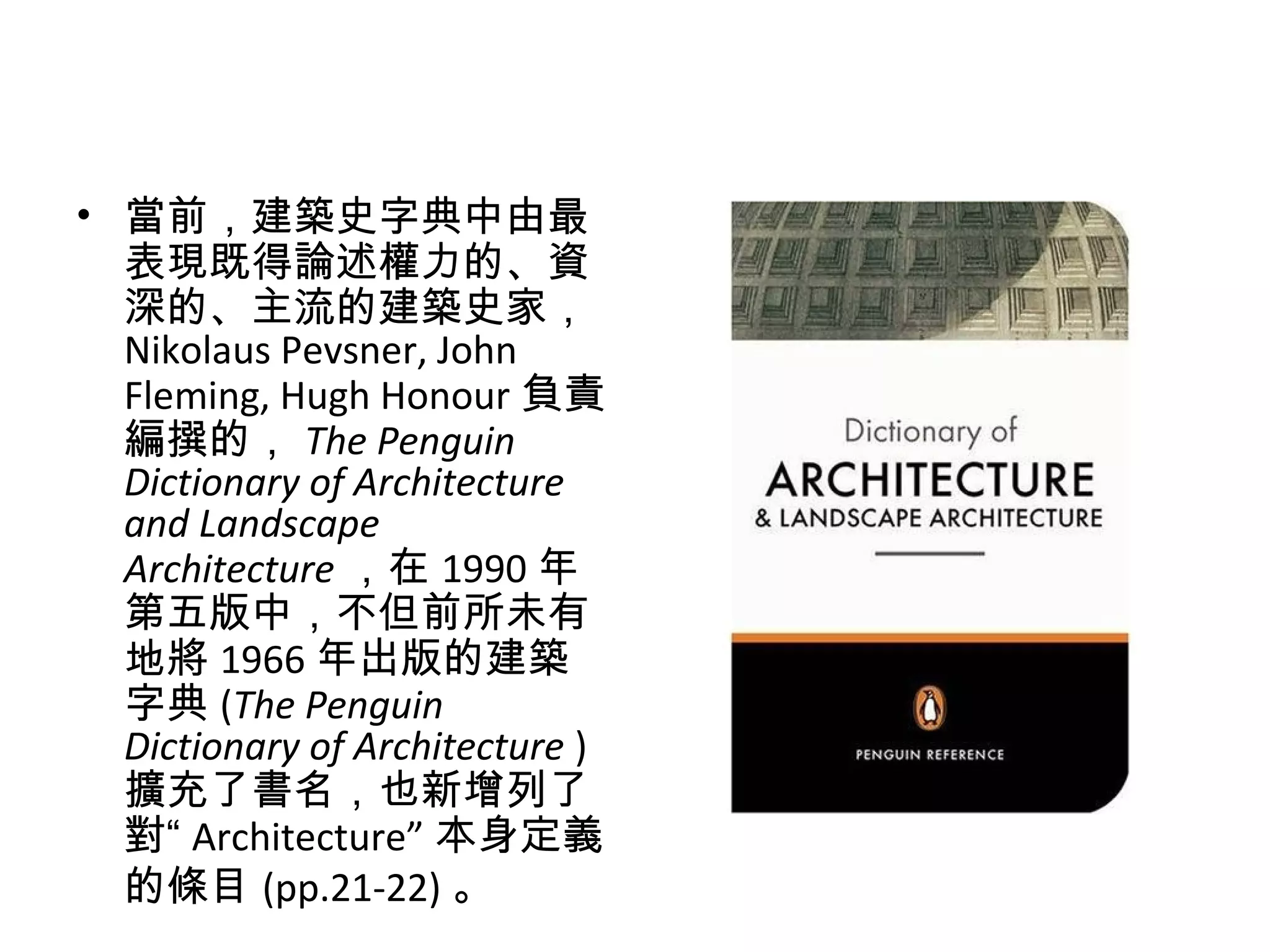 • 當前，建築史字典中由最
表現既得論述權力的、資
深的、主流的建築史家，
Nikolaus Pevsner, John
Fleming, Hugh Honour 負責
編撰的， The Penguin
Dictionary of Architecture
and Landscape
Architecture ，在 1990 年
第五版中，不但前所未有
地將 1966 年出版的建築
字典 (The Penguin
Dictionary of Architecture )
擴充了書名，也新增列了
對“ Architecture” 本身定義
的條目 (pp.21-22) 。
 