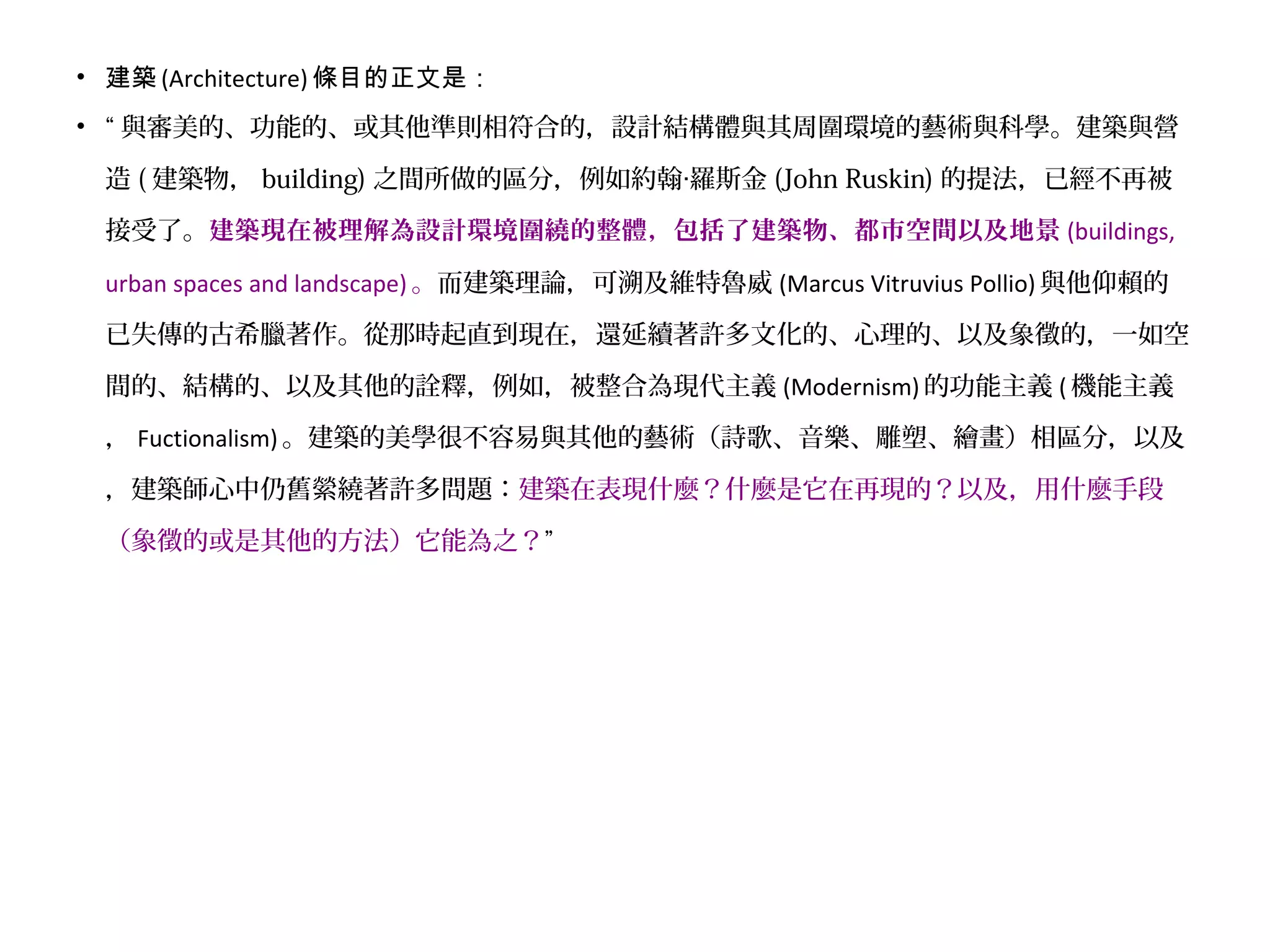 • 建築 (Architecture) 條目的正文是：
• “ 與審美的、功能的、或其他準則相符合的，設計結構體與其周圍環境的藝術與科學。建築與營
造 ( 建築物， building) 之間所做的區分，例如約翰 羅斯金‧ (John Ruskin) 的提法，已經不再被
接受了。建築現在被理解為設計環境圍繞的整體，包括了建築物、都市空間以及地景 (buildings,
urban spaces and landscape) 。而建築理論，可溯及維特魯威 (Marcus Vitruvius Pollio) 與他仰賴的
已失傳的古希臘著作。從那時起直到現在，還延續著許多文化的、心理的、以及象徵的，一如空
間的、結構的、以及其他的詮釋，例如，被整合為現代主義 (Modernism) 的功能主義 ( 機能主義
， Fuctionalism) 。建築的美學很不容易與其他的藝術（詩歌、音樂、雕塑、繪畫）相區分，以及
，建築師心中仍舊縈繞著許多問題：建築在表現什麼？什麼是它在再現的？以及，用什麼手段
（象徵的或是其他的方法）它能為之？”
 