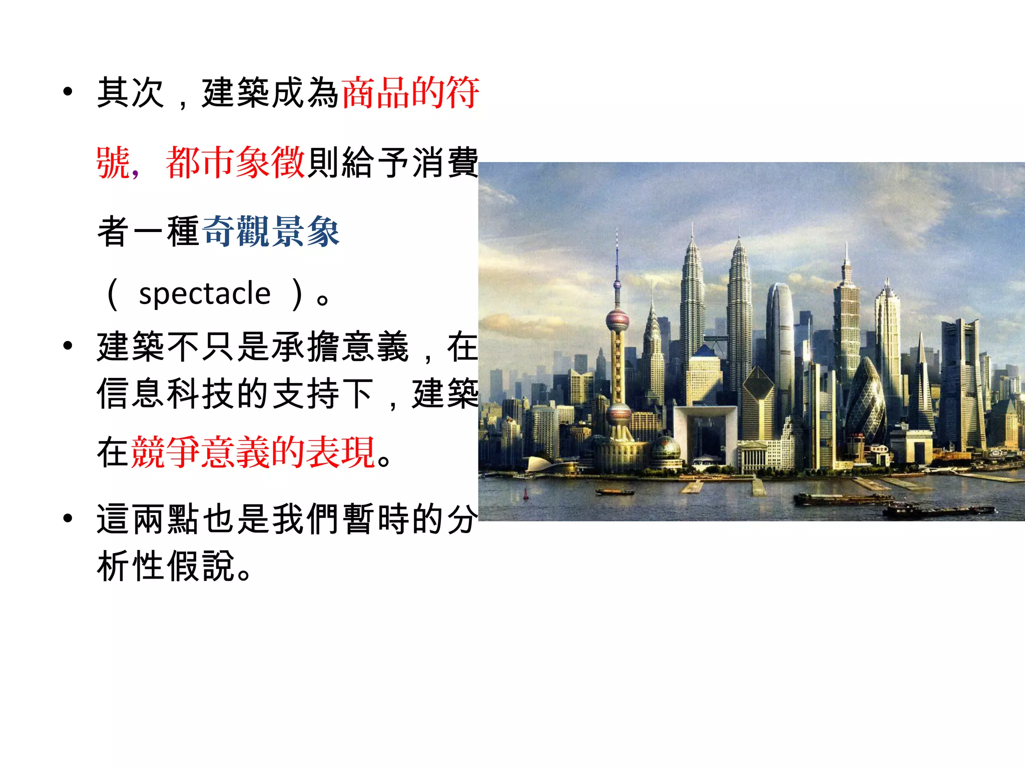 • 其次，建築成為商品的符
號，都市象徵則給予消費
者一種奇觀景象
（ spectacle ）。
• 建築不只是承擔意義，在
信息科技的支持下，建築
在競爭意義的表現。
• 這兩點也是我們暫時的分
析性假說。
 