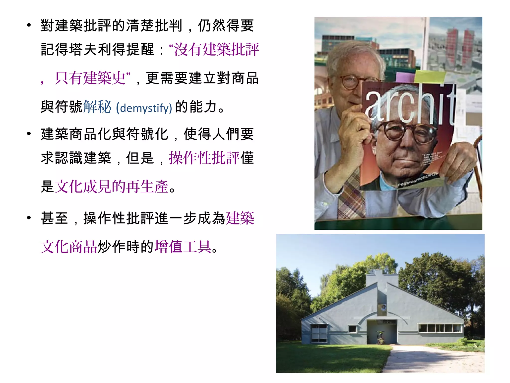 • 對建築批評的清楚批判，仍然得要
記得塔夫利得提醒：“沒有建築批評
，只有建築史”，更需要建立對商品
與符號解秘 (demystify) 的能力。
• 建築商品化與符號化，使得人們要
求認識建築，但是，操作性批評僅
是文化成見的再生產。
• 甚至，操作性批評進一步成為建築
文化商品炒作時的增 工具值 。
 