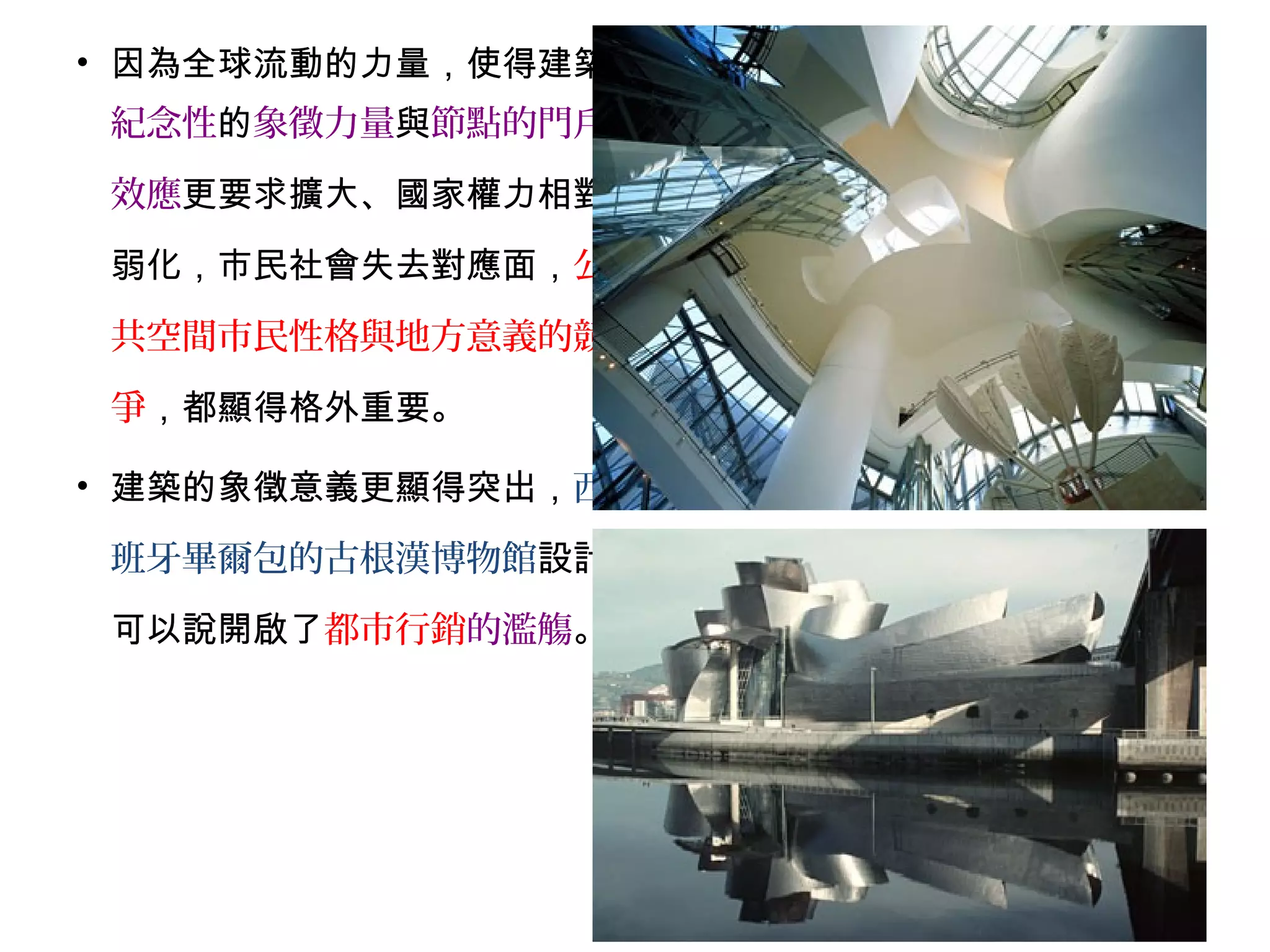 • 因為全球流動的力量，使得建築
紀念性的象徵力量與節點的門戶
效應更要求擴大、國家權力相對
弱化，市民社會失去對應面，公
共空間市民性格與地方意義的競
爭，都顯得格外重要。
• 建築的象徵意義更顯得突出，西
班牙畢爾包的古根漢博物館設計
可以說開啟了都市行銷的濫觴。
 
