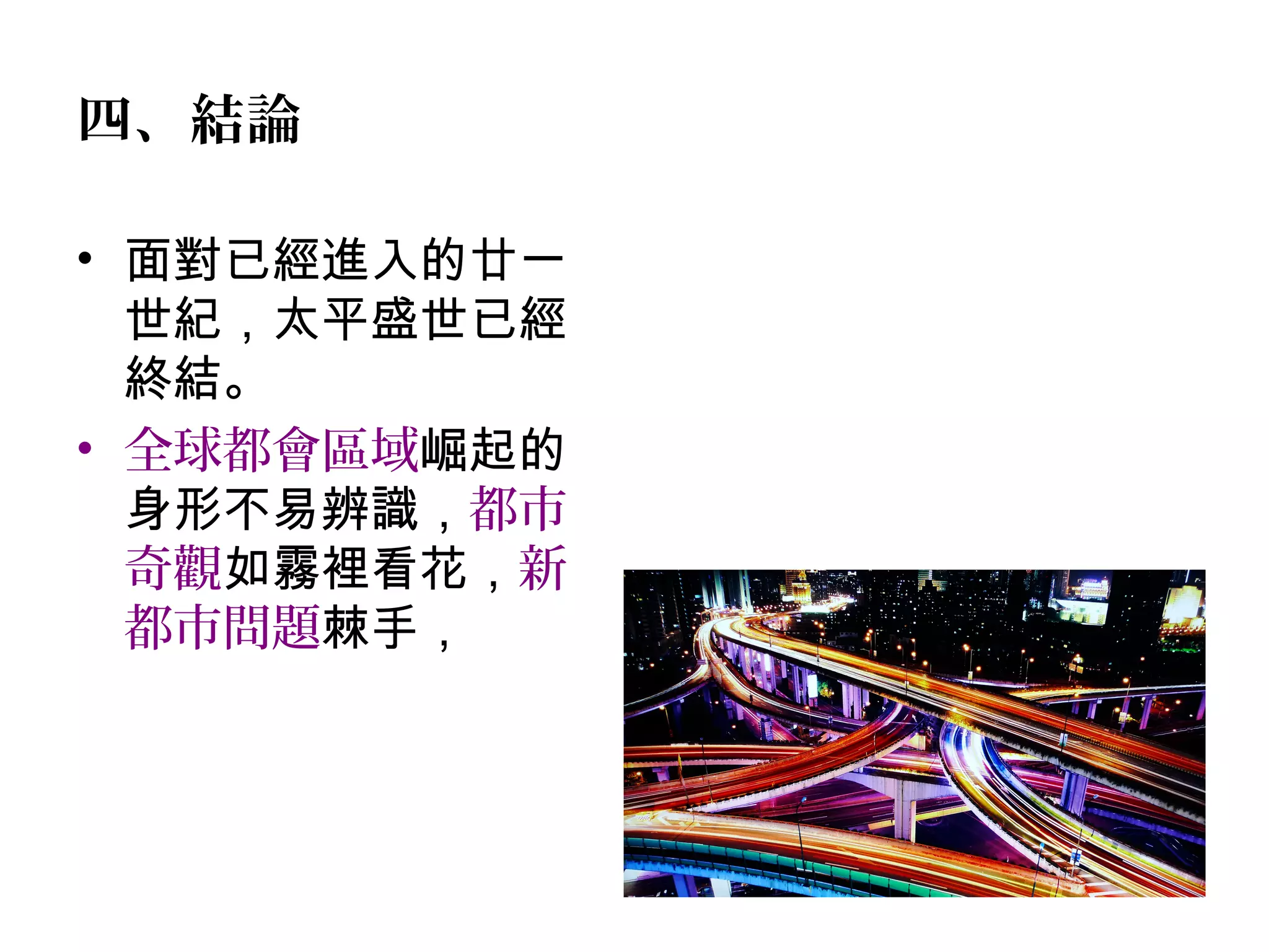 四、結論
• 面對已經進入的廿一
世紀，太平盛世已經
終結。
• 全球都會區域崛起的
身形不易辨識，都市
奇觀如霧裡看花，新
都市問題棘手，
 