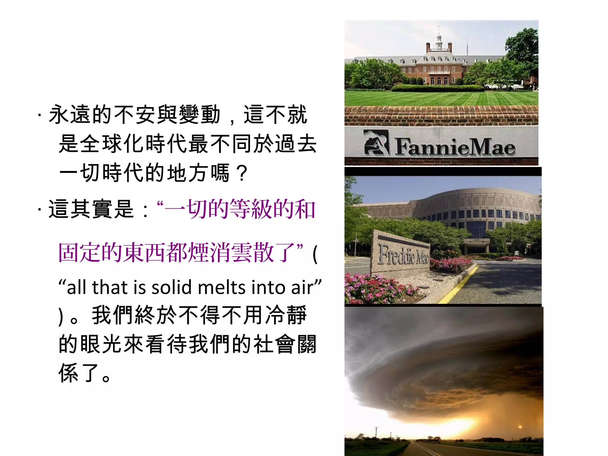 ‧ 永遠的不安與變動，這不就
是全球化時代最不同於過去
一切時代的地方嗎？
‧ 這其實是：“一切的等級的和
固定的東西都煙消雲散了” (
“all that is solid melts into air”
) 。我們終於不得不用冷靜
的眼光來看待我們的社會關
係了。
 