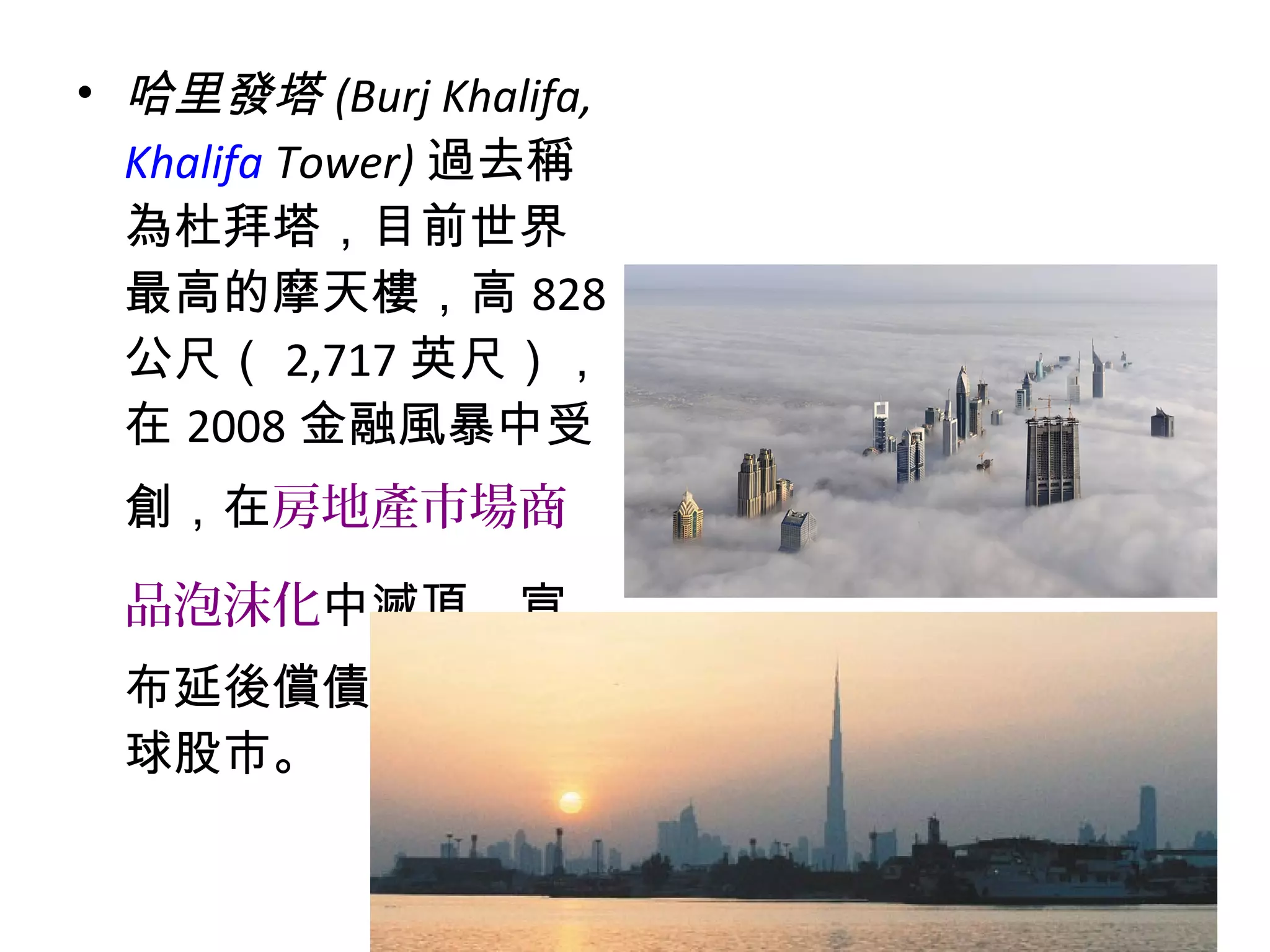 • 哈里發塔 (Burj Khalifa,
Khalifa Tower) 過去稱
為杜拜塔，目前世界
最高的摩天樓，高 828
公尺（ 2,717 英尺），
在 2008 金融風暴中受
創，在房地產市場商
品泡沫化中滅頂，宣
布延後償債，震動全
球股市。
 