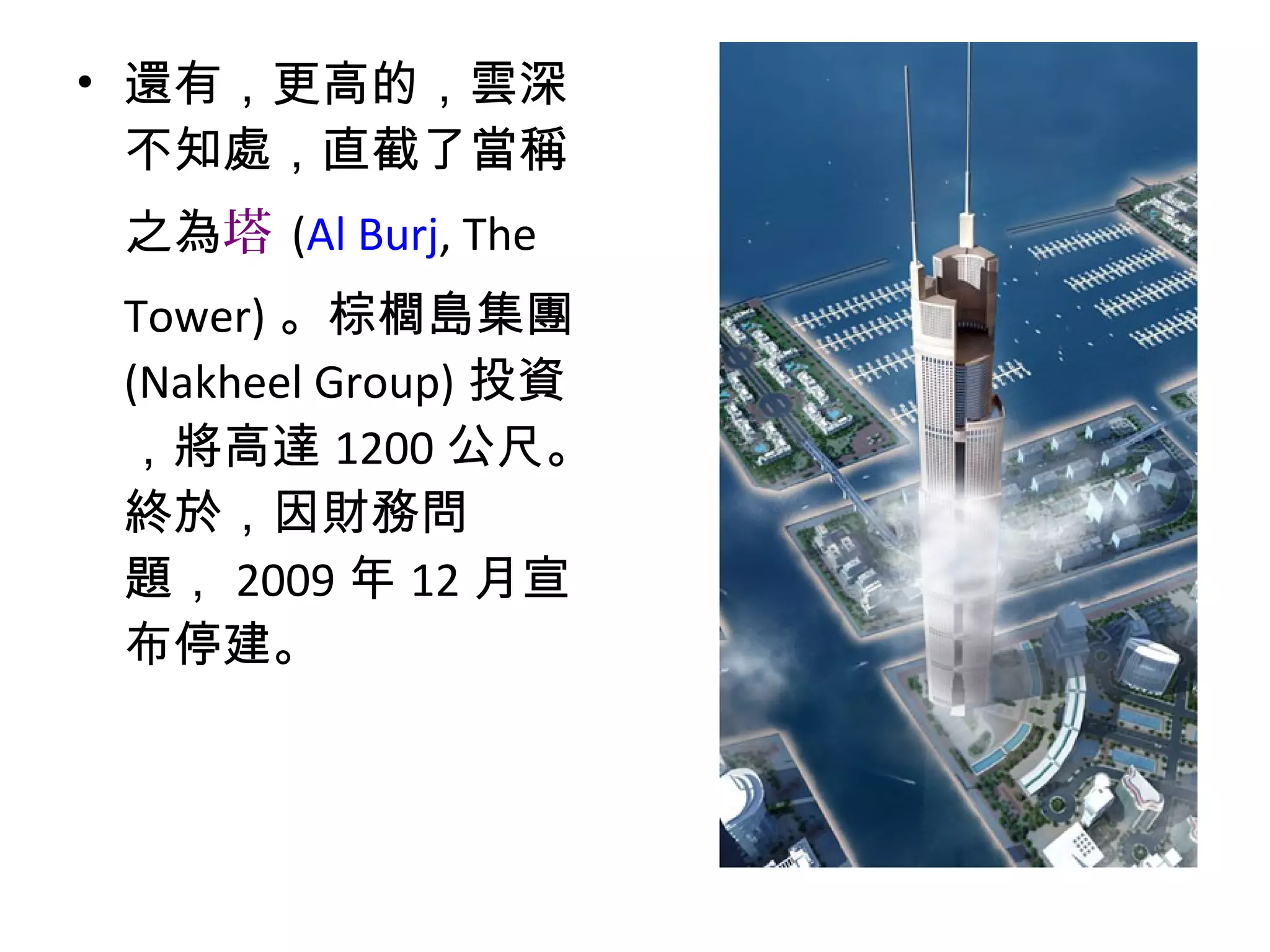 • 還有，更高的，雲深
不知處，直截了當稱
之為塔 (Al Burj, The
Tower) 。棕櫚島集團
(Nakheel Group) 投資
，將高達 1200 公尺。
終於，因財務問
題， 2009 年 12 月宣
布停建。
 