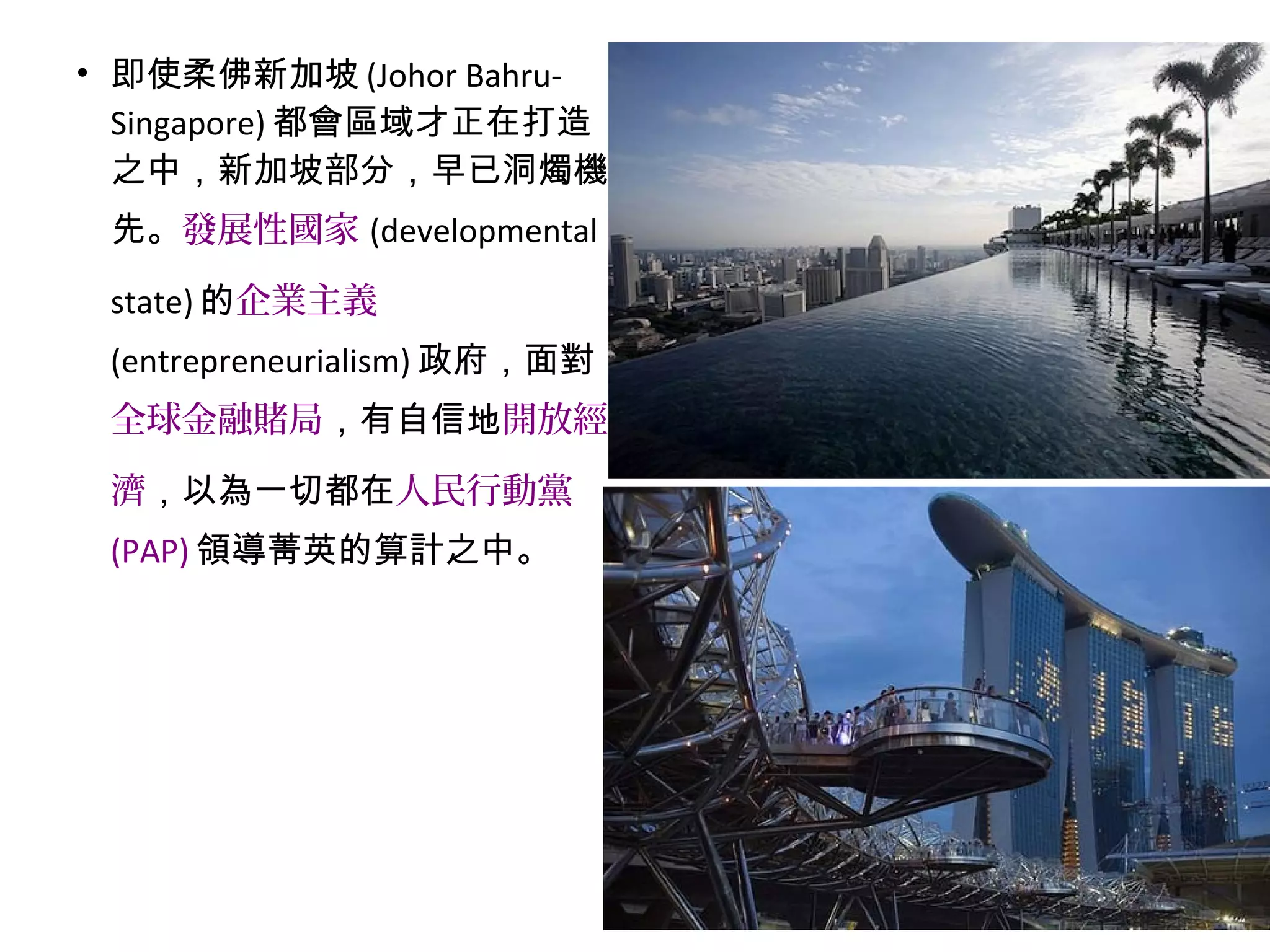 • 即使柔佛新加坡 (Johor Bahru-
Singapore) 都會區域才正在打造
之中，新加坡部分，早已洞燭機
先。發展性國家 (developmental
state) 的企業主義
(entrepreneurialism) 政府，面對
全球金融賭局，有自信地開放經
濟，以為一切都在人民行動黨
(PAP) 領導菁英的算計之中。
 