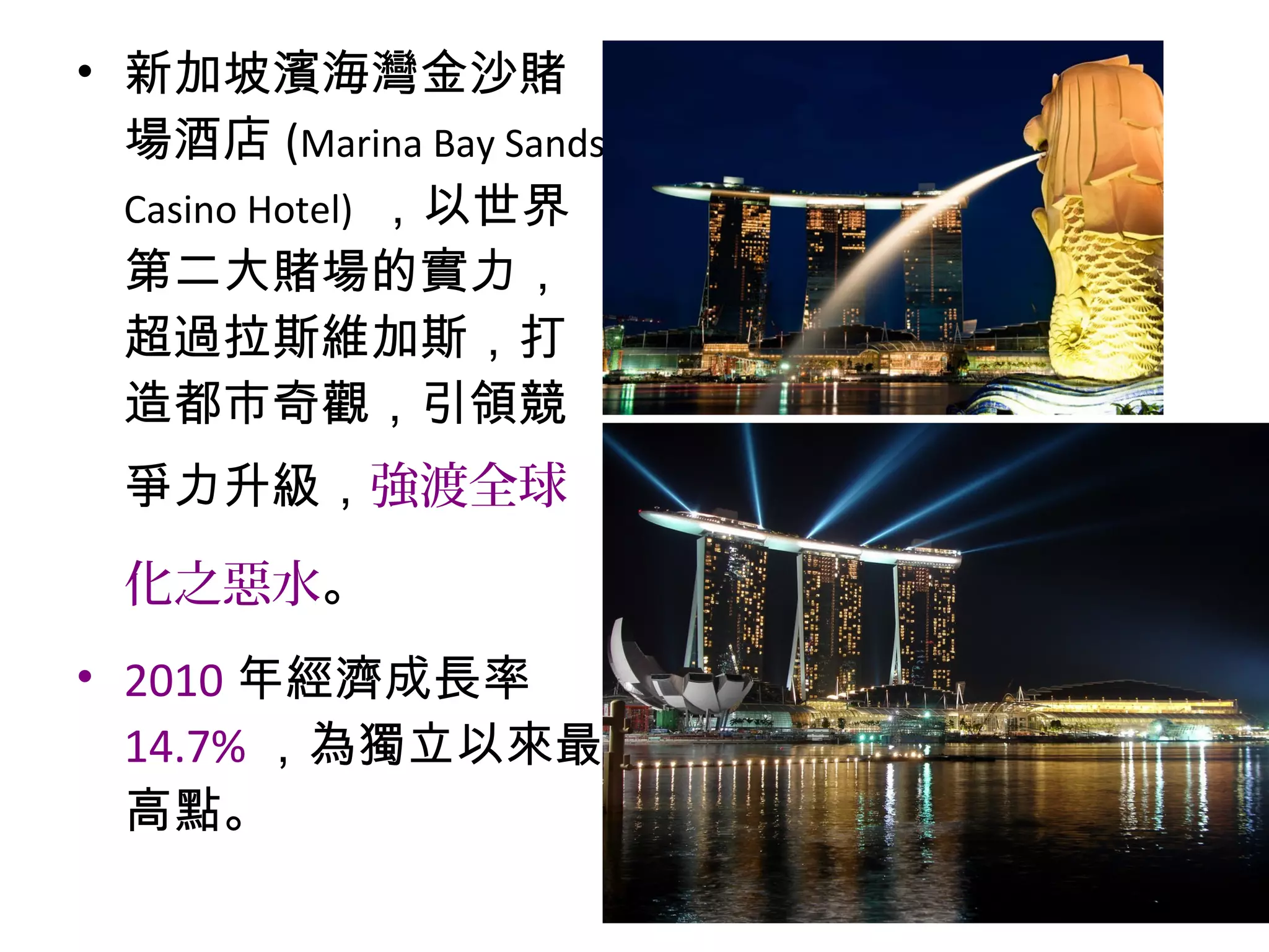 • 新加坡濱海灣金沙賭
場酒店 (Marina Bay Sands
Casino Hotel) ，以世界
第二大賭場的實力，
超過拉斯維加斯，打
造都市奇觀，引領競
爭力升級，強渡全球
化之惡水。
• 2010 年經濟成長率
14.7% ，為獨立以來最
高點。
 