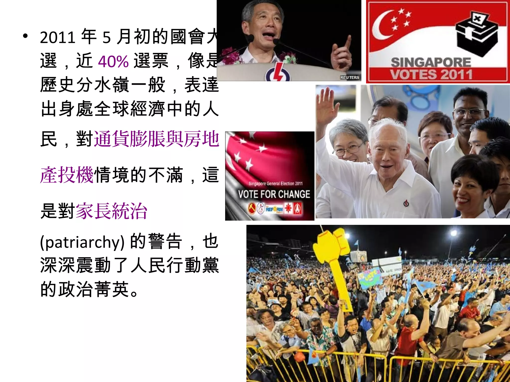 • 2011 年 5 月初的國會大
選，近 40% 選票，像是
歷史分水嶺一般，表達
出身處全球經濟中的人
民，對通貨膨脹與房地
產投機情境的不滿，這
是對家長統治
(patriarchy) 的警告，也
深深震動了人民行動黨
的政治菁英。
 