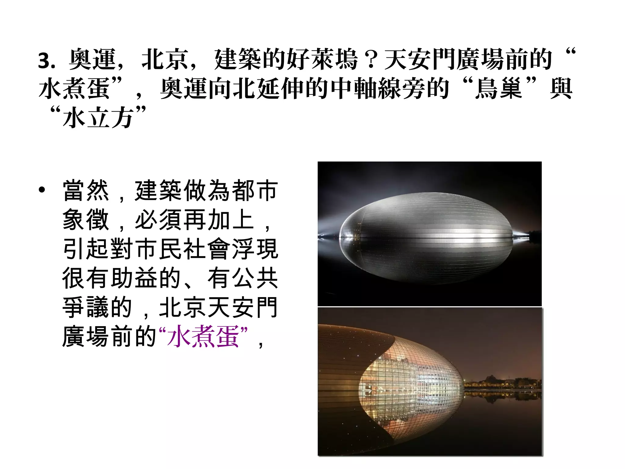 3. 奧運，北京，建築的好萊塢？天安門廣場前的“
水煮蛋”，奧運向北延伸的中軸線旁的“鳥 ”與巢
“水立方”
• 當然，建築做為都市
象徵，必須再加上，
引起對市民社會浮現
很有助益的、有公共
爭議的，北京天安門
廣場前的“水煮蛋”，
 