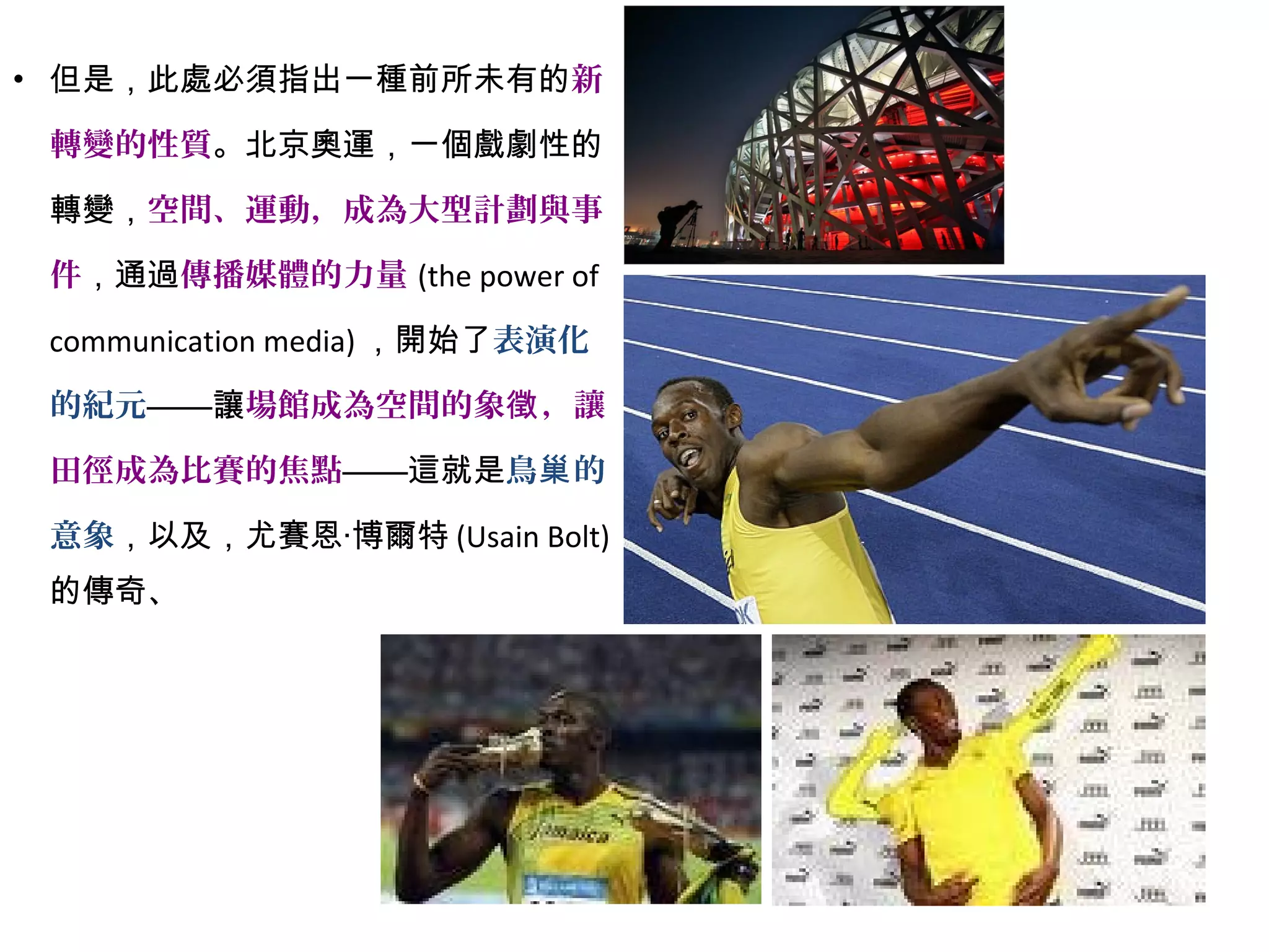 • 但是，此處必須指出一種前所未有的新
轉變的性質。北京奧運，一個戲劇性的
轉變，空間、運動，成為大型計劃與事
件，通過傳播媒體的力量 (the power of
communication media) ，開始了表演化
的紀元——讓場館成為空間的象 ，讓徵
田徑成為比賽的焦點——這就是鳥 的巢
意象，以及，尤賽恩‧博爾特 (Usain Bolt)
的傳奇、
 
