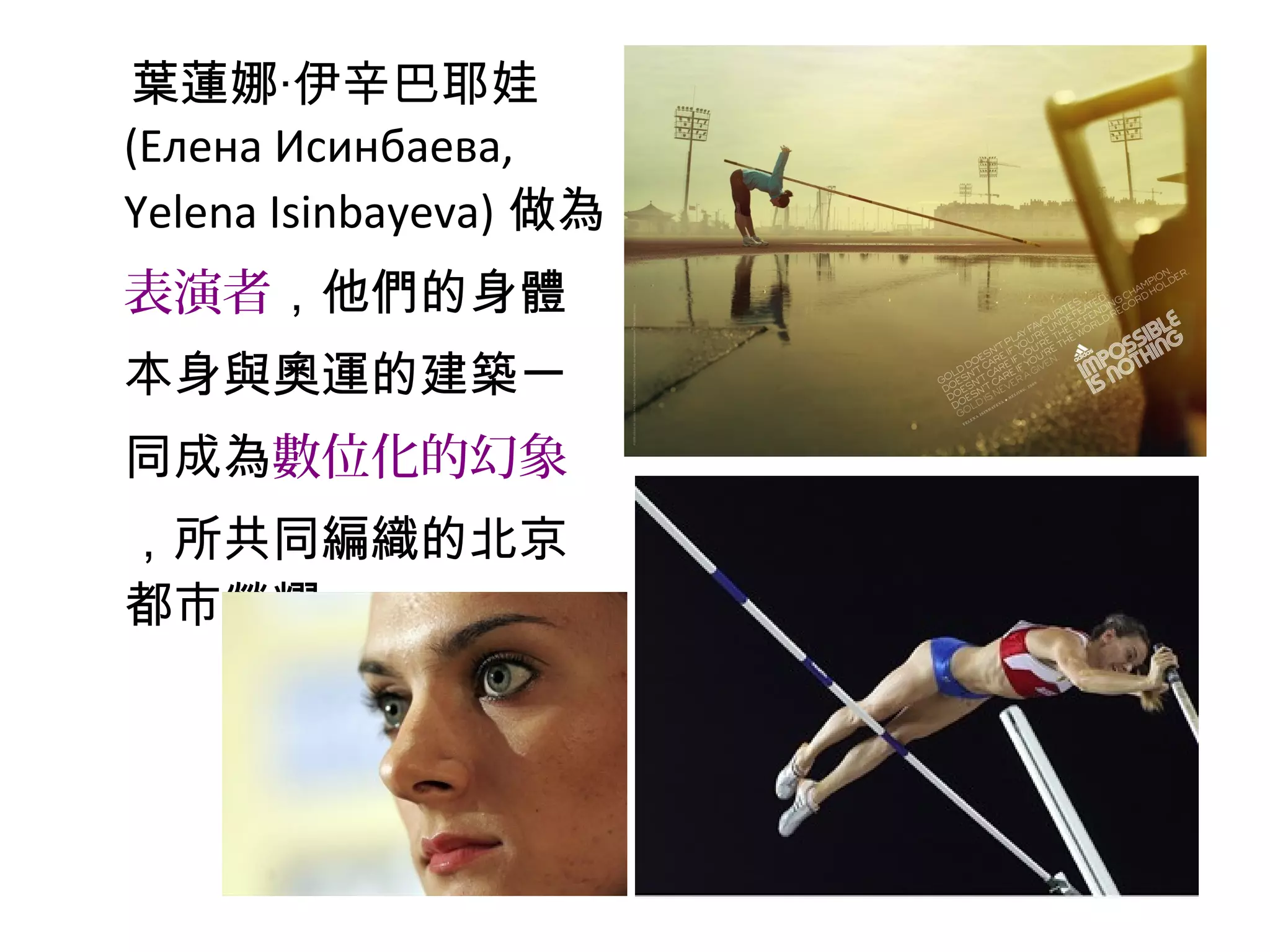 葉蓮娜‧伊辛巴耶娃
(Елена Исинбаева,
Yelena Isinbayeva) 做為
表演者，他們的身體
本身與奧運的建築一
同成為數位化的幻象
，所共同編織的北京
都市榮耀。
 