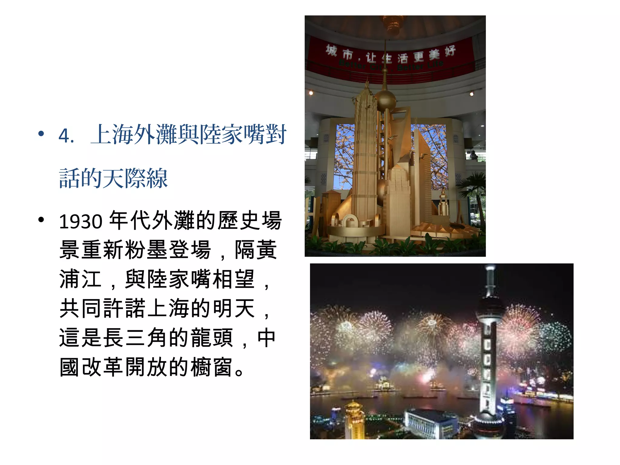 • 4. 上海外灘與陸家嘴對
話的天際線
• 1930 年代外灘的歷史場
景重新粉墨登場，隔黃
浦江，與陸家嘴相望，
共同許諾上海的明天，
這是長三角的龍頭，中
國改革開放的櫥窗。
 