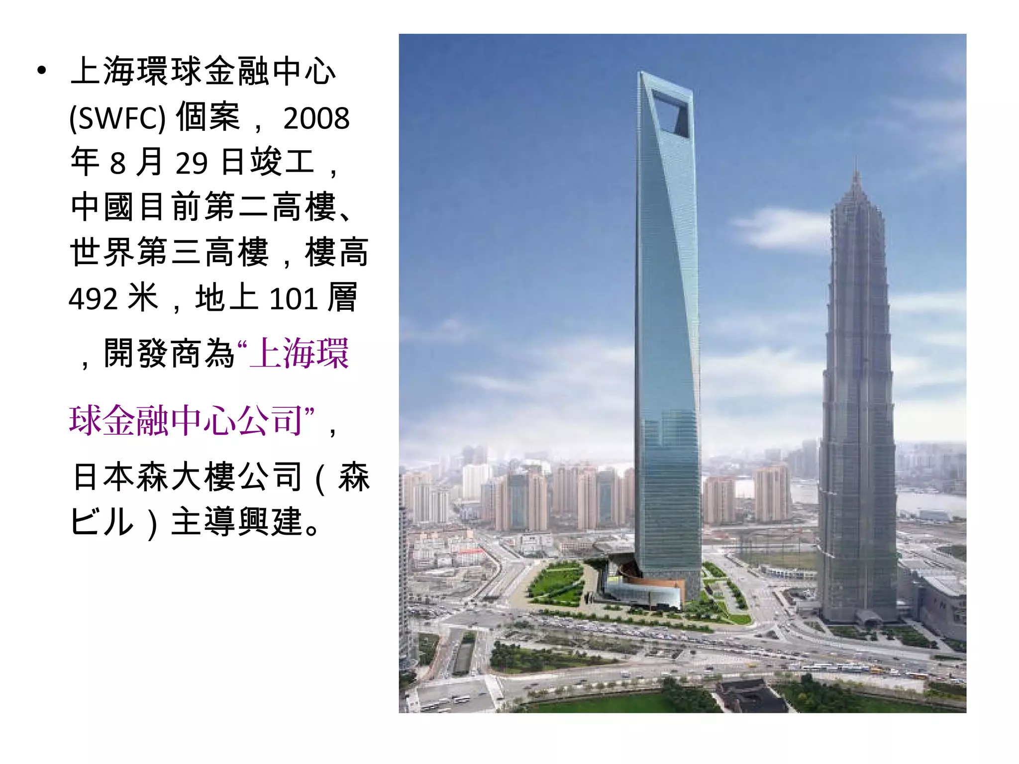 • 上海環球金融中心
(SWFC) 個案， 2008
年 8 月 29 日竣工，
中國目前第二高樓、
世界第三高樓，樓高
492 米，地上 101 層
，開發商為“上海環
球金融中心公司”，
日本森大樓公司（森
ビル）主導興建。
 