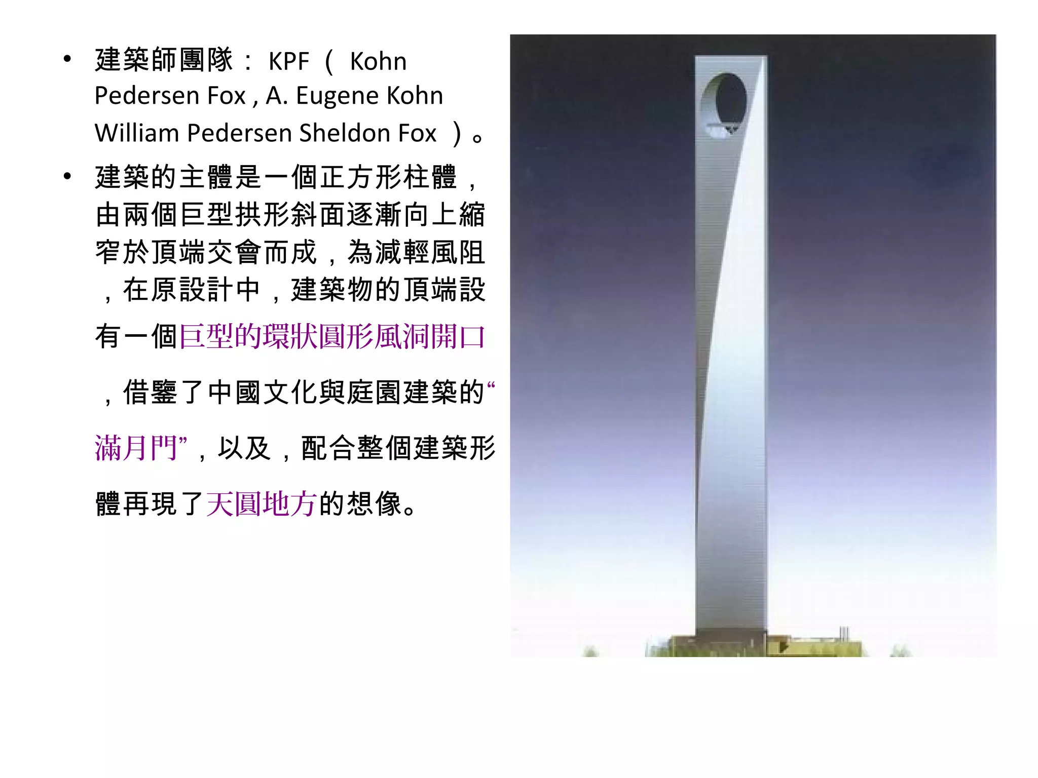 • 建築師團隊： KPF （ Kohn
Pedersen Fox , A. Eugene Kohn
William Pedersen Sheldon Fox ）。
• 建築的主體是一個正方形柱體，
由兩個巨型拱形斜面逐漸向上縮
窄於頂端交會而成，為減輕風阻
，在原設計中，建築物的頂端設
有一個巨型的環狀圓形風洞開口
，借鑒了中國文化與庭園建築的“
滿月門”，以及，配合整個建築形
體再現了天圓地方的想像。
 